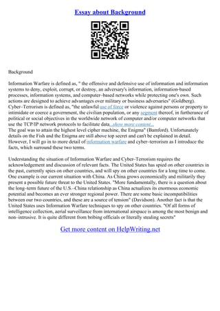 Essay about Background
Background
Information Warfare is defined as, " the offensive and defensive use of information and information
systems to deny, exploit, corrupt, or destroy, an adversary's information, information–based
processes, information systems, and computer–based networks while protecting one's own. Such
actions are designed to achieve advantages over military or business adversaries" (Goldberg).
Cyber–Terrorism is defined as, "the unlawful use of force or violence against persons or property to
intimidate or coerce a government, the civilian population, or any segment thereof, in furtherance of
political or social objectives in the worldwide network of computer and/or computer networks that
use the TCP/IP network protocols to facilitate data...show more content...
The goal was to attain the highest level cipher machine, the Enigma" (Bamford). Unfortunately
details on the Fish and the Enigma are still above top secret and can't be explained in detail.
However, I will go in to more detail of information warfare and cyber–terrorism as I introduce the
facts, which surround these two terms.
Understanding the situation of Information Warfare and Cyber–Terrorism requires the
acknowledgement and discussion of relevant facts. The United States has spied on other countries in
the past, currently spies on other countries, and will spy on other countries for a long time to come.
One example is our current situation with China. As China grows economically and militarily they
present a possible future threat to the United States. "More fundamentally, there is a question about
the long–term future of the U.S.–China relationship as China actualizes its enormous economic
potential and becomes an ever stronger regional power. There are some basic incompatibilities
between our two countries, and these are a source of tension" (Davidson). Another fact is that the
United States uses Information Warfare techniques to spy on other countries. "Of all forms of
intelligence collection, aerial surveillance from international airspace is among the most benign and
non–intrusive. It is quite different from bribing officials or literally stealing secrets"
Get more content on HelpWriting.net
 