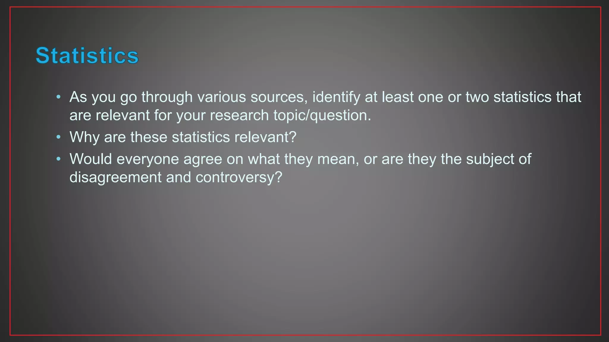 • As you go through various sources, identify at least one or two statistics that
are relevant for your research topic/question.
• Why are these statistics relevant?
• Would everyone agree on what they mean, or are they the subject of
disagreement and controversy?
 
