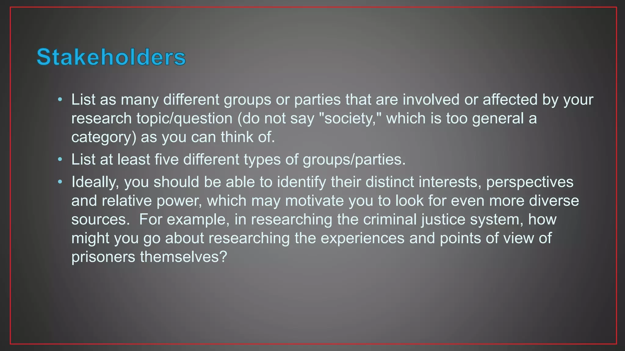 • List as many different groups or parties that are involved or affected by your
research topic/question (do not say "society," which is too general a
category) as you can think of.
• List at least five different types of groups/parties.
• Ideally, you should be able to identify their distinct interests, perspectives
and relative power, which may motivate you to look for even more diverse
sources. For example, in researching the criminal justice system, how
might you go about researching the experiences and points of view of
prisoners themselves?
 