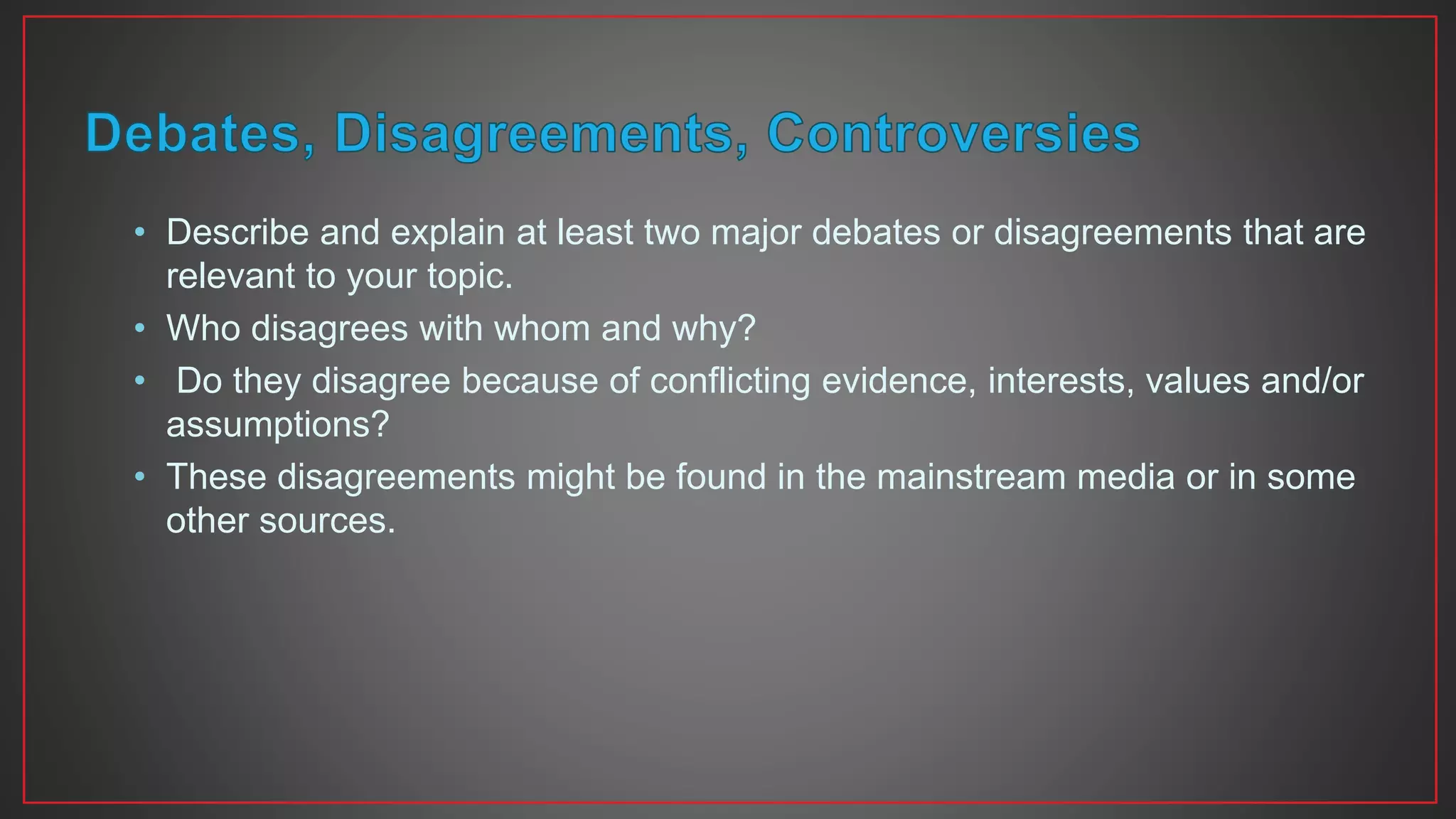 • Describe and explain at least two major debates or disagreements that are
relevant to your topic.
• Who disagrees with whom and why?
• Do they disagree because of conflicting evidence, interests, values and/or
assumptions?
• These disagreements might be found in the mainstream media or in some
other sources.
 