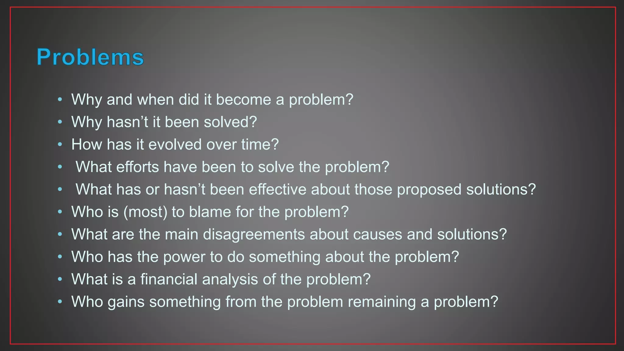 • Why and when did it become a problem?
• Why hasn’t it been solved?
• How has it evolved over time?
• What efforts have been to solve the problem?
• What has or hasn’t been effective about those proposed solutions?
• Who is (most) to blame for the problem?
• What are the main disagreements about causes and solutions?
• Who has the power to do something about the problem?
• What is a financial analysis of the problem?
• Who gains something from the problem remaining a problem?
 