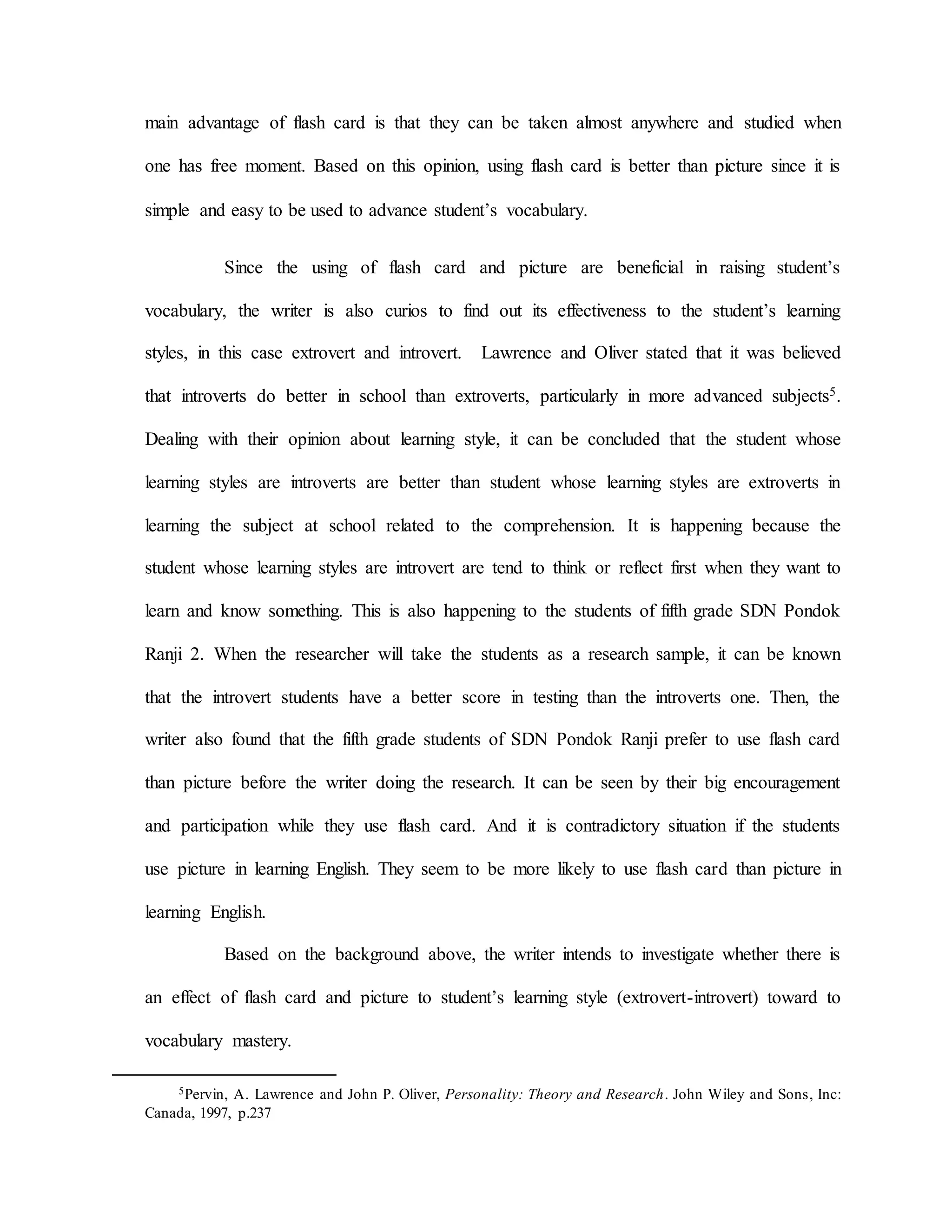 main advantage of flash card is that they can be taken almost anywhere and studied when
one has free moment. Based on this opinion, using flash card is better than picture since it is
simple and easy to be used to advance student’s vocabulary.
Since the using of flash card and picture are beneficial in raising student’s
vocabulary, the writer is also curios to find out its effectiveness to the student’s learning
styles, in this case extrovert and introvert. Lawrence and Oliver stated that it was believed
that introverts do better in school than extroverts, particularly in more advanced subjects5.
Dealing with their opinion about learning style, it can be concluded that the student whose
learning styles are introverts are better than student whose learning styles are extroverts in
learning the subject at school related to the comprehension. It is happening because the
student whose learning styles are introvert are tend to think or reflect first when they want to
learn and know something. This is also happening to the students of fifth grade SDN Pondok
Ranji 2. When the researcher will take the students as a research sample, it can be known
that the introvert students have a better score in testing than the introverts one. Then, the
writer also found that the fifth grade students of SDN Pondok Ranji prefer to use flash card
than picture before the writer doing the research. It can be seen by their big encouragement
and participation while they use flash card. And it is contradictory situation if the students
use picture in learning English. They seem to be more likely to use flash card than picture in
learning English.
Based on the background above, the writer intends to investigate whether there is
an effect of flash card and picture to student’s learning style (extrovert-introvert) toward to
vocabulary mastery.
5Pervin, A. Lawrence and John P. Oliver, Personality: Theory and Research. John Wiley and Sons, Inc:
Canada, 1997, p.237
 
