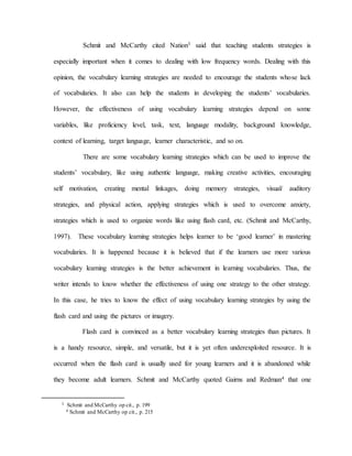 Schmit and McCarthy cited Nation3 said that teaching students strategies is
especially important when it comes to dealing with low frequency words. Dealing with this
opinion, the vocabulary learning strategies are needed to encourage the students whose lack
of vocabularies. It also can help the students in developing the students’ vocabularies.
However, the effectiveness of using vocabulary learning strategies depend on some
variables, like proficiency level, task, text, language modality, background knowledge,
context of learning, target language, learner characteristic, and so on.
There are some vocabulary learning strategies which can be used to improve the
students’ vocabulary, like using authentic language, making creative activities, encouraging
self motivation, creating mental linkages, doing memory strategies, visual/ auditory
strategies, and physical action, applying strategies which is used to overcome anxiety,
strategies which is used to organize words like using flash card, etc. (Schmit and McCarthy,
1997). These vocabulary learning strategies helps learner to be ‘good learner’ in mastering
vocabularies. It is happened because it is believed that if the learners use more various
vocabulary learning strategies is the better achievement in learning vocabularies. Thus, the
writer intends to know whether the effectiveness of using one strategy to the other strategy.
In this case, he tries to know the effect of using vocabulary learning strategies by using the
flash card and using the pictures or imagery.
Flash card is convinced as a better vocabulary learning strategies than pictures. It
is a handy resource, simple, and versatile, but it is yet often underexploited resource. It is
occurred when the flash card is usually used for young learners and it is abandoned while
they become adult learners. Schmit and McCarthy quoted Gairns and Redman4 that one
3 Schmit and McCarthy op cit., p. 199
4 Schmit and McCarthy op cit., p. 215
 