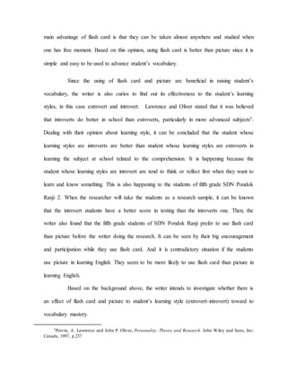 main advantage of flash card is that they can be taken almost anywhere and studied when
one has free moment. Based on this opinion, using flash card is better than picture since it is
simple and easy to be used to advance student’s vocabulary.
Since the using of flash card and picture are beneficial in raising student’s
vocabulary, the writer is also curios to find out its effectiveness to the student’s learning
styles, in this case extrovert and introvert. Lawrence and Oliver stated that it was believed
that introverts do better in school than extroverts, particularly in more advanced subjects5.
Dealing with their opinion about learning style, it can be concluded that the student whose
learning styles are introverts are better than student whose learning styles are extroverts in
learning the subject at school related to the comprehension. It is happening because the
student whose learning styles are introvert are tend to think or reflect first when they want to
learn and know something. This is also happening to the students of fifth grade SDN Pondok
Ranji 2. When the researcher will take the students as a research sample, it can be known
that the introvert students have a better score in testing than the introverts one. Then, the
writer also found that the fifth grade students of SDN Pondok Ranji prefer to use flash card
than picture before the writer doing the research. It can be seen by their big encouragement
and participation while they use flash card. And it is contradictory situation if the students
use picture in learning English. They seem to be more likely to use flash card than picture in
learning English.
Based on the background above, the writer intends to investigate whether there is
an effect of flash card and picture to student’s learning style (extrovert-introvert) toward to
vocabulary mastery.
5Pervin, A. Lawrence and John P. Oliver, Personality: Theory and Research. John Wiley and Sons, Inc:
Canada, 1997, p.237
 