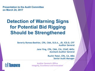 Detection of Warning Signs
for Potential Bid Rigging
Should be Strengthened
Auditor General's Office
Integrity, Excellence and Innovation
Presentation to the Audit Committee
on March 24, 2017
Beverly Romeo-Beehler, CPA, CMA, B.B.A., JD, ICD.D, CFF
Auditor General
Jane Ying, CPA, CMA, CIA, CGAP, MHSc
Assistant Auditor General
Ruchir Patel, CPA, CA, MBA
Senior Audit Manager
 