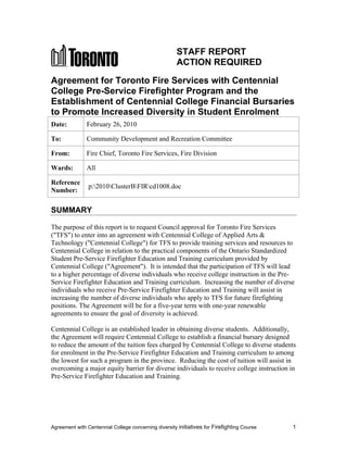 Agreement with Centennial College concerning diversity initiatives for Firefighting Course 1
STAFF REPORT
ACTION REQUIRED
Agreement for Toronto Fire Services with Centennial
College Pre-Service Firefighter Program and the
Establishment of Centennial College Financial Bursaries
to Promote Increased Diversity in Student Enrolment
Date: February 26, 2010
To: Community Development and Recreation Committee
From: Fire Chief, Toronto Fire Services, Fire Division
Wards: All
Reference
Number:
p:2010ClusterBFIRcd1008.doc
SUMMARY
The purpose of this report is to request Council approval for Toronto Fire Services
("TFS") to enter into an agreement with Centennial College of Applied Arts &
Technology ("Centennial College") for TFS to provide training services and resources to
Centennial College in relation to the practical components of the Ontario Standardized
Student Pre-Service Firefighter Education and Training curriculum provided by
Centennial College ("Agreement"). It is intended that the participation of TFS will lead
to a higher percentage of diverse individuals who receive college instruction in the Pre-
Service Firefighter Education and Training curriculum. Increasing the number of diverse
individuals who receive Pre-Service Firefighter Education and Training will assist in
increasing the number of diverse individuals who apply to TFS for future firefighting
positions. The Agreement will be for a five-year term with one-year renewable
agreements to ensure the goal of diversity is achieved.
Centennial College is an established leader in obtaining diverse students. Additionally,
the Agreement will require Centennial College to establish a financial bursary designed
to reduce the amount of the tuition fees charged by Centennial College to diverse students
for enrolment in the Pre-Service Firefighter Education and Training curriculum to among
the lowest for such a program in the province. Reducing the cost of tuition will assist in
overcoming a major equity barrier for diverse individuals to receive college instruction in
Pre-Service Firefighter Education and Training.
 