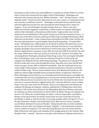 head when an aide to Gates, Gen. James Wilkinson, revealed over drinks, details of a certain
letter to Gates from Conway that was highly critical of Washington. Washington was
informed of the Conway letter by Gen. William Alexander “ Lord” Sterling. Conway’ s letter
allegedly stated, “ Heaven has been determined to save your country; or a weak general and
bad counselors would have ruined it.” Washington confronted Conway with the insult,
which brought Gates into the fray and eventually the whole thing became a matter for
Congress. In the end, Washington emerged stronger than ever. About a year later,
Wilkinson and Gates engaged in a pistol duel, in which neither was injured. Washington
admirer John Cadwalader, a Pennsylvania militia leader, fought another duel with the
obnoxious Conway hitting him in the mouth. Conway recovered and returned to France. In
truth, most of the officers and men suffering at Valley Forge worshipped Washington. Many
historians say the leader’ s calm, caring presence during those horrible winter months was
the most important factor in preventing the Army from disintegrating. ? Leaving Valley
Forge ? Philadelphia was a difficult place for the British to defend. Now that France was in
the war, the city was also vulnerable to attack or blockade from the sea. It was decided to
abandon the Quaker City and move British forces back to their base in New York City. The
British completed their evacuation on June 18th. An estimated 3,000 Tories left the city with
the troops. Within hours, American cavalry arrived in the city. Ready to move against the
retreating British, Washington abandoned Valley Forge on June 9 by crossing the Schuylkill
River and setting up camp a mile away. He ordered work parties to clean up the old
campgrounds, filling the latrines and burying all garbage. The general was waiting for the
British to make their move north through New Jersey. And when word came that the Red
Coats were gone on June 18th, he followed immediately. Now the Continental Army was
ready to fight. Professionalism, confidence and pride marked those who had survived the
ordeal of Valley Forge. The two armies clashed on June 28 at Monmouth Courthouse. The
battle was almost single-handedly lost by an inept but always arrogant Gen. Charles Lee.
When Washington learned that Lee was retreating instead of advancing, the seemingly stoic
commander flew into fury and galloped out to turn the men around and lead the attack. The
battle at Monmouth was inconclusive, but it was the British who retreated this time. And it
was clear to everyone that those ragged Continentals ? who had suffered so much at Valley
Forge ? were now a fair match for the British. Read on for background on the Marquis de
Lafayette The Marquis de Lafayette Lafayette, published by J. Fielding, Pater-noster Row
(London), 1785 by Ron Avery Writer for the Philadelphia Daily News Written exclusively
for ushistory.org Marie Joseph Paul Yves Roche Gilbert du Motier, Marquis de Lafayette was
born in 1757. Before his second birthday, his father, a Colonel of grenadiers was killed at
Minden. At the age of twelve, his mother passed away and a few weeks later he lost his
grandfather to death as well. He was left a very young, wealthy orphan. On April 9, 1771, at
the age of fourteen, Lafayette entered the Royal Army. When he was sixteen, Lafayette
married Marie Adrienne Francoise de Noailles ? allying himself with one of the wealthiest
families in France. (She was related to the King.) Lafayette’ s real introduction to America
came at a dinner on August 8, 1775, when the young Marquis came into contact with the
Duke of Gloucester who spoke with sympathy of the struggle going on in the colonies. With
thoughts of the “ romantic” American cause, glory and excitement, Lafayette made plans to
 