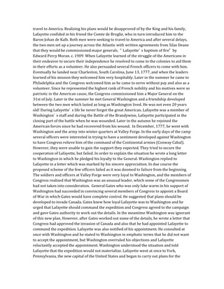 travel to America. Realizing his plans would be disapproved of by the King and his family,
Lafayette confided in his friend the Comte de Broglie, who in turn introduced him to the
Baron Johan de Kalb. Both men were seeking to travel to America and after several delays,
the two men set up a journey across the Atlantic with written agreements from Silas Deane
that they would be commissioned major generals. “ Lafayette’ s baptism of fire” by
Edward Percy Moran. c. 1909 When Lafayette learned of the struggle of the Americans in
their endeavor to secure their independence he resolved to come to the colonies to aid them
in their efforts as a volunteer. He also persuaded several French officers to come with him.
Eventually he landed near Charleston, South Carolina, June 13, 1777, and when the leaders
learned of his mission they welcomed him very hospitably. Later in the summer he came to
Philadelphia and the Congress welcomed him as he came to serve without pay and also as a
volunteer. Since he represented the highest rank of French nobility and his motives were so
patriotic in the American cause, the Congress commissioned him a Major General on the
31st of July. Later in the summer he met General Washington and a friendship developed
between the two men which lasted as long as Washington lived. He was not even 20 years
old! During Lafayette’ s life he never forgot the great American. Lafayette was a member of
Washington’ s staff and during the Battle of the Brandywine, Lafayette participated in the
closing part of the battle when he was wounded. Later in the autumn he rejoined the
American forces since he had recovered from his wound. In December, 1777, he went with
Washington and the army into winter quarters at Valley Forge. In the early days of the camp
several officers were interested in trying to have a sentiment developed against Washington
to have Congress relieve him of the command of the Continental armies (Conway Cabal).
However, they were unable to gain the support they expected. They tried to secure the
cooperation of Lafayette, but failed. In order to explain the situation he wrote a long letter
to Washington in which he pledged his loyalty to the General. Washington replied to
Lafayette in a letter which was marked by his sincere appreciation. In due course the
proposed scheme of the few officers failed as it was doomed to failure from the beginning.
The soldiers and officers at Valley Forge were very loyal to Washington, and the members of
Congress realized that Washington was an unusual leader, which some of the Congressmen
had not taken into consideration. General Gates who was only luke warm in his support of
Washington had succeeded in convincing several members of Congress to appoint a Board
of War in which Gates would have complete control. He suggested that plans should be
developed to invade Canada. Gates knew how loyal Lafayette was to Washington and he
urged that Lafayette should command the expedition and Congress agreed to the campaign
and gave Gates authority to work out the details. In the meantime Washington was ignorant
of this new plan. However, after Gates worked out some of the details, he wrote a letter that
Congress had approved the invasion of Canada and also that he had appointed Lafayette to
command the expedition. Lafayette was also notified of his appointment. He consulted at
once with Washington and he stated to Washington in emphatic terms that he did not want
to accept the appointment, but Washington overruled his objections and Lafayette
reluctantly accepted the appointment. Washington understood the situation and told
Lafayette that the expedition would not materialize. Lafayette went at once to York,
Pennsylvania, the new capital of the United States and began to carry out plans for the
 
