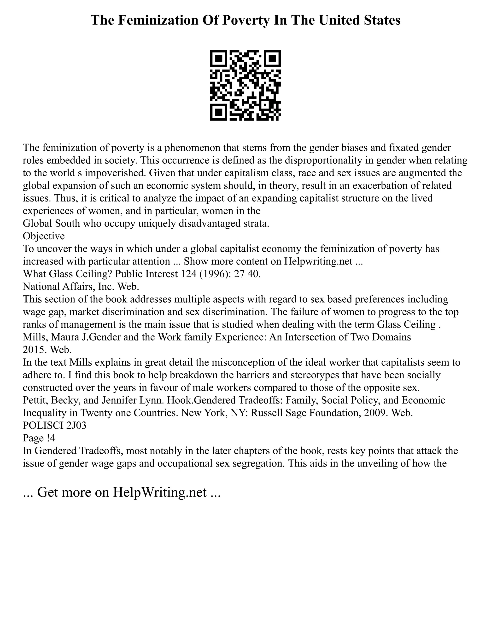 The Feminization Of Poverty In The United States
The feminization of poverty is a phenomenon that stems from the gender biases and fixated gender
roles embedded in society. This occurrence is defined as the disproportionality in gender when relating
to the world s impoverished. Given that under capitalism class, race and sex issues are augmented the
global expansion of such an economic system should, in theory, result in an exacerbation of related
issues. Thus, it is critical to analyze the impact of an expanding capitalist structure on the lived
experiences of women, and in particular, women in the
Global South who occupy uniquely disadvantaged strata.
Objective
To uncover the ways in which under a global capitalist economy the feminization of poverty has
increased with particular attention ... Show more content on Helpwriting.net ...
What Glass Ceiling? Public Interest 124 (1996): 27 40.
National Affairs, Inc. Web.
This section of the book addresses multiple aspects with regard to sex based preferences including
wage gap, market discrimination and sex discrimination. The failure of women to progress to the top
ranks of management is the main issue that is studied when dealing with the term Glass Ceiling .
Mills, Maura J.Gender and the Work family Experience: An Intersection of Two Domains
2015. Web.
In the text Mills explains in great detail the misconception of the ideal worker that capitalists seem to
adhere to. I find this book to help breakdown the barriers and stereotypes that have been socially
constructed over the years in favour of male workers compared to those of the opposite sex.
Pettit, Becky, and Jennifer Lynn. Hook.Gendered Tradeoffs: Family, Social Policy, and Economic
Inequality in Twenty one Countries. New York, NY: Russell Sage Foundation, 2009. Web.
POLISCI 2J03
Page !4
In Gendered Tradeoffs, most notably in the later chapters of the book, rests key points that attack the
issue of gender wage gaps and occupational sex segregation. This aids in the unveiling of how the
... Get more on HelpWriting.net ...
 