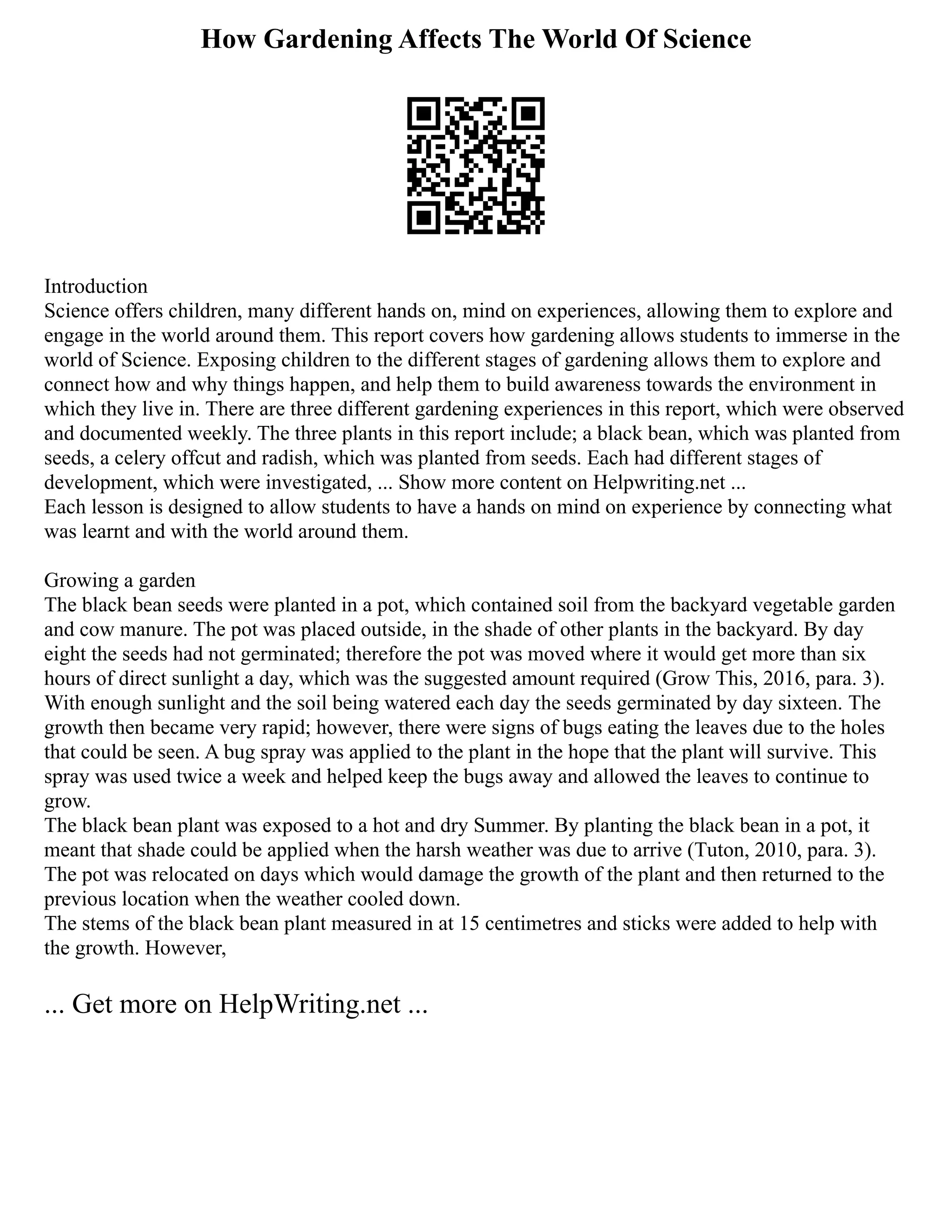 How Gardening Affects The World Of Science
Introduction
Science offers children, many different hands on, mind on experiences, allowing them to explore and
engage in the world around them. This report covers how gardening allows students to immerse in the
world of Science. Exposing children to the different stages of gardening allows them to explore and
connect how and why things happen, and help them to build awareness towards the environment in
which they live in. There are three different gardening experiences in this report, which were observed
and documented weekly. The three plants in this report include; a black bean, which was planted from
seeds, a celery offcut and radish, which was planted from seeds. Each had different stages of
development, which were investigated, ... Show more content on Helpwriting.net ...
Each lesson is designed to allow students to have a hands on mind on experience by connecting what
was learnt and with the world around them.
Growing a garden
The black bean seeds were planted in a pot, which contained soil from the backyard vegetable garden
and cow manure. The pot was placed outside, in the shade of other plants in the backyard. By day
eight the seeds had not germinated; therefore the pot was moved where it would get more than six
hours of direct sunlight a day, which was the suggested amount required (Grow This, 2016, para. 3).
With enough sunlight and the soil being watered each day the seeds germinated by day sixteen. The
growth then became very rapid; however, there were signs of bugs eating the leaves due to the holes
that could be seen. A bug spray was applied to the plant in the hope that the plant will survive. This
spray was used twice a week and helped keep the bugs away and allowed the leaves to continue to
grow.
The black bean plant was exposed to a hot and dry Summer. By planting the black bean in a pot, it
meant that shade could be applied when the harsh weather was due to arrive (Tuton, 2010, para. 3).
The pot was relocated on days which would damage the growth of the plant and then returned to the
previous location when the weather cooled down.
The stems of the black bean plant measured in at 15 centimetres and sticks were added to help with
the growth. However,
... Get more on HelpWriting.net ...
 