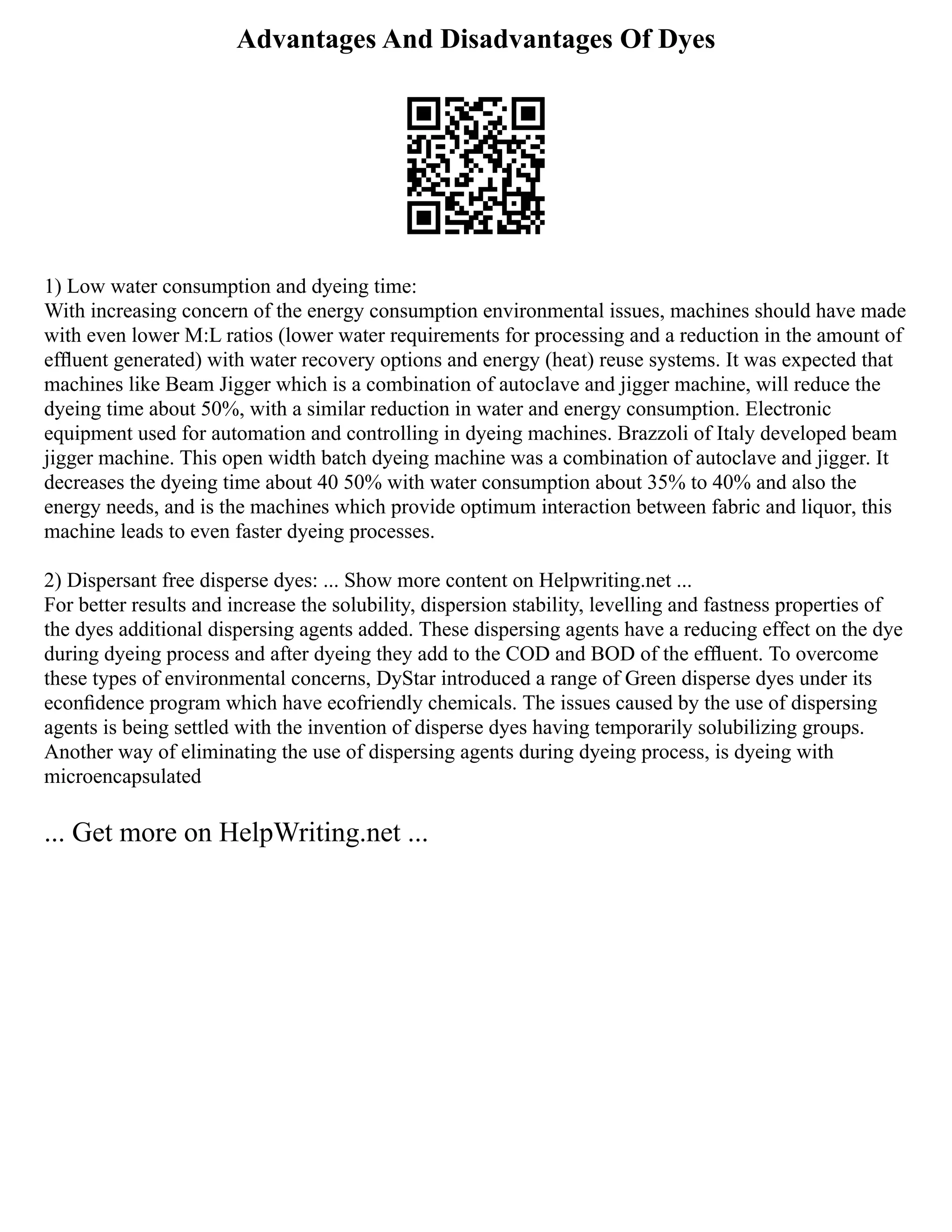 Advantages And Disadvantages Of Dyes
1) Low water consumption and dyeing time:
With increasing concern of the energy consumption environmental issues, machines should have made
with even lower M:L ratios (lower water requirements for processing and a reduction in the amount of
efﬂuent generated) with water recovery options and energy (heat) reuse systems. It was expected that
machines like Beam Jigger which is a combination of autoclave and jigger machine, will reduce the
dyeing time about 50%, with a similar reduction in water and energy consumption. Electronic
equipment used for automation and controlling in dyeing machines. Brazzoli of Italy developed beam
jigger machine. This open width batch dyeing machine was a combination of autoclave and jigger. It
decreases the dyeing time about 40 50% with water consumption about 35% to 40% and also the
energy needs, and is the machines which provide optimum interaction between fabric and liquor, this
machine leads to even faster dyeing processes.
2) Dispersant free disperse dyes: ... Show more content on Helpwriting.net ...
For better results and increase the solubility, dispersion stability, levelling and fastness properties of
the dyes additional dispersing agents added. These dispersing agents have a reducing effect on the dye
during dyeing process and after dyeing they add to the COD and BOD of the efﬂuent. To overcome
these types of environmental concerns, DyStar introduced a range of Green disperse dyes under its
econﬁdence program which have ecofriendly chemicals. The issues caused by the use of dispersing
agents is being settled with the invention of disperse dyes having temporarily solubilizing groups.
Another way of eliminating the use of dispersing agents during dyeing process, is dyeing with
microencapsulated
... Get more on HelpWriting.net ...
 