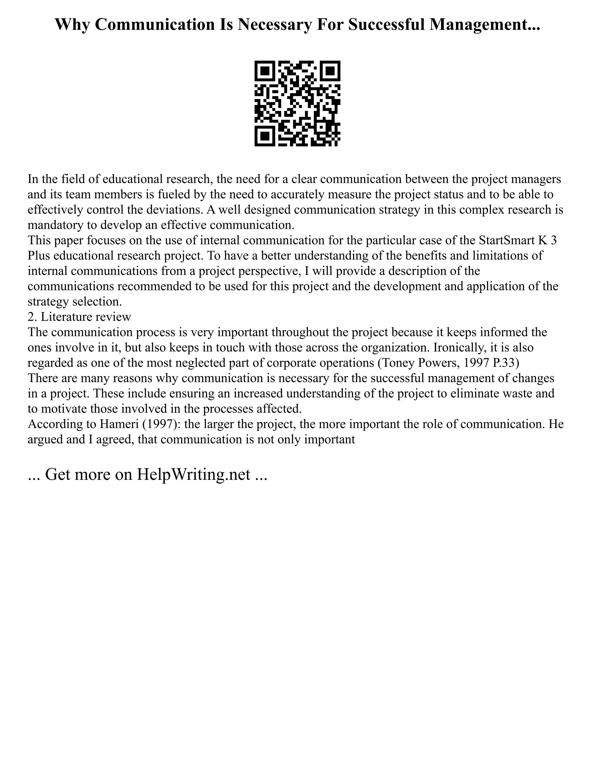 Why Communication Is Necessary For Successful Management...
In the field of educational research, the need for a clear communication between the project managers
and its team members is fueled by the need to accurately measure the project status and to be able to
effectively control the deviations. A well designed communication strategy in this complex research is
mandatory to develop an effective communication.
This paper focuses on the use of internal communication for the particular case of the StartSmart K 3
Plus educational research project. To have a better understanding of the benefits and limitations of
internal communications from a project perspective, I will provide a description of the
communications recommended to be used for this project and the development and application of the
strategy selection.
2. Literature review
The communication process is very important throughout the project because it keeps informed the
ones involve in it, but also keeps in touch with those across the organization. Ironically, it is also
regarded as one of the most neglected part of corporate operations (Toney Powers, 1997 P.33)
There are many reasons why communication is necessary for the successful management of changes
in a project. These include ensuring an increased understanding of the project to eliminate waste and
to motivate those involved in the processes affected.
According to Hameri (1997): the larger the project, the more important the role of communication. He
argued and I agreed, that communication is not only important
... Get more on HelpWriting.net ...
 