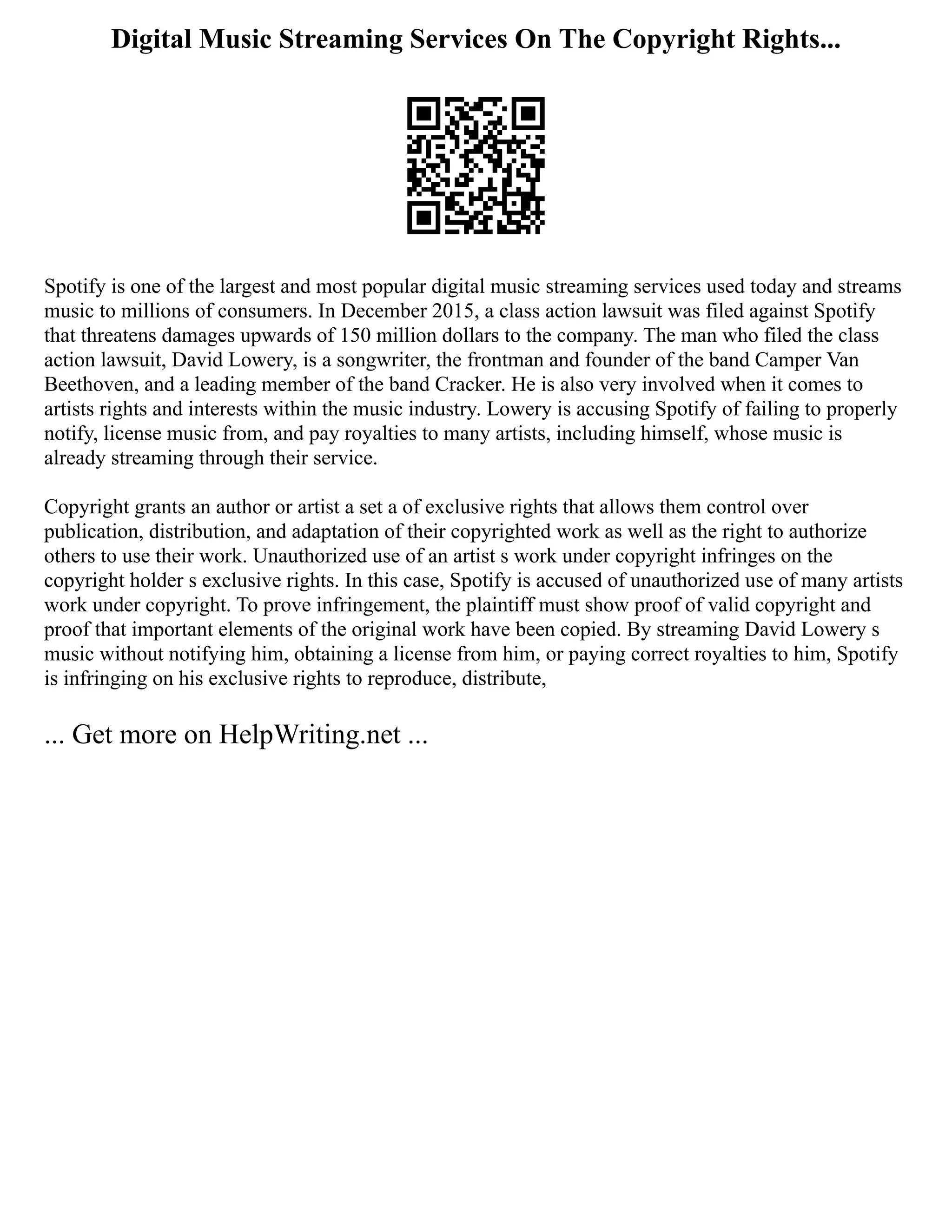 Digital Music Streaming Services On The Copyright Rights...
Spotify is one of the largest and most popular digital music streaming services used today and streams
music to millions of consumers. In December 2015, a class action lawsuit was filed against Spotify
that threatens damages upwards of 150 million dollars to the company. The man who filed the class
action lawsuit, David Lowery, is a songwriter, the frontman and founder of the band Camper Van
Beethoven, and a leading member of the band Cracker. He is also very involved when it comes to
artists rights and interests within the music industry. Lowery is accusing Spotify of failing to properly
notify, license music from, and pay royalties to many artists, including himself, whose music is
already streaming through their service.
Copyright grants an author or artist a set a of exclusive rights that allows them control over
publication, distribution, and adaptation of their copyrighted work as well as the right to authorize
others to use their work. Unauthorized use of an artist s work under copyright infringes on the
copyright holder s exclusive rights. In this case, Spotify is accused of unauthorized use of many artists
work under copyright. To prove infringement, the plaintiff must show proof of valid copyright and
proof that important elements of the original work have been copied. By streaming David Lowery s
music without notifying him, obtaining a license from him, or paying correct royalties to him, Spotify
is infringing on his exclusive rights to reproduce, distribute,
... Get more on HelpWriting.net ...
 