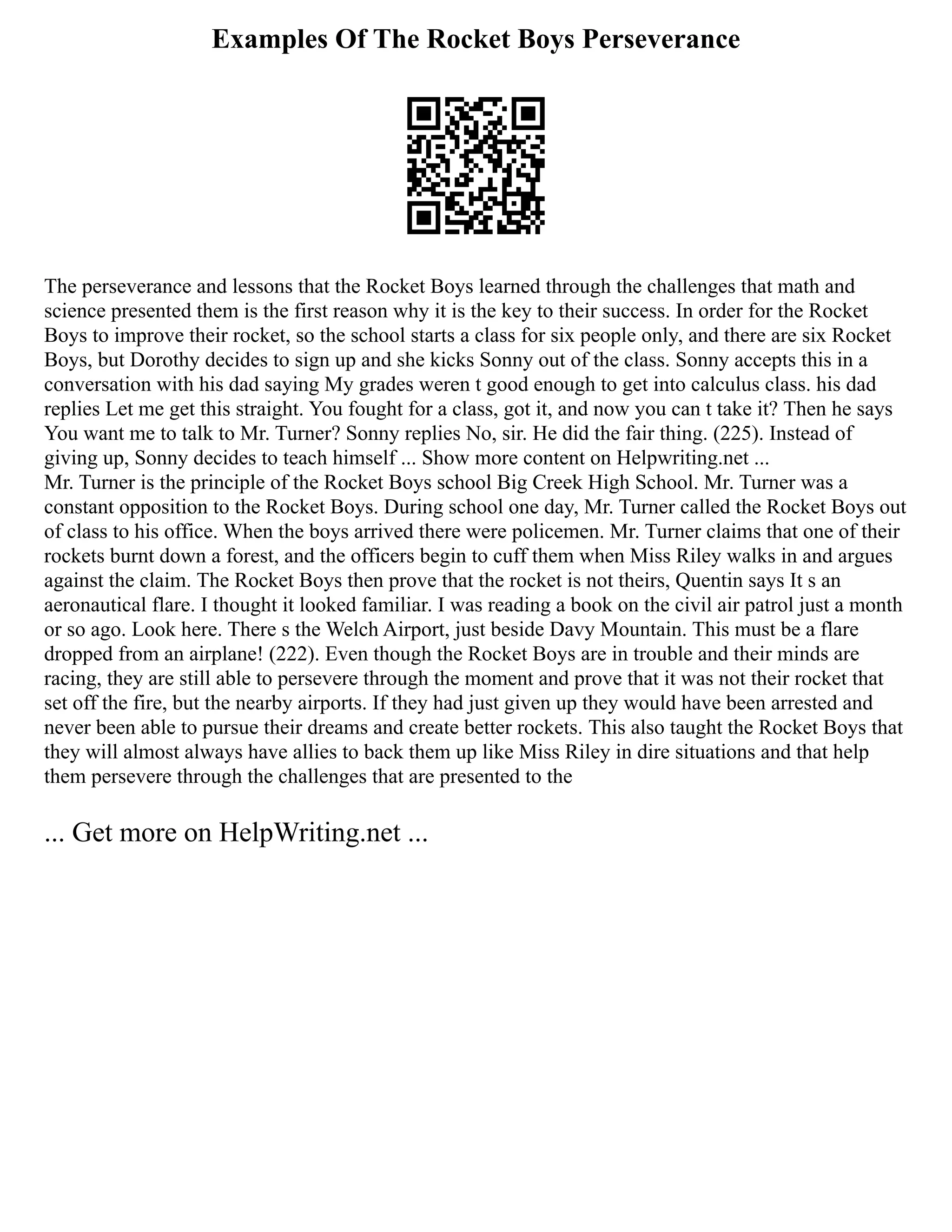 Examples Of The Rocket Boys Perseverance
The perseverance and lessons that the Rocket Boys learned through the challenges that math and
science presented them is the first reason why it is the key to their success. In order for the Rocket
Boys to improve their rocket, so the school starts a class for six people only, and there are six Rocket
Boys, but Dorothy decides to sign up and she kicks Sonny out of the class. Sonny accepts this in a
conversation with his dad saying My grades weren t good enough to get into calculus class. his dad
replies Let me get this straight. You fought for a class, got it, and now you can t take it? Then he says
You want me to talk to Mr. Turner? Sonny replies No, sir. He did the fair thing. (225). Instead of
giving up, Sonny decides to teach himself ... Show more content on Helpwriting.net ...
Mr. Turner is the principle of the Rocket Boys school Big Creek High School. Mr. Turner was a
constant opposition to the Rocket Boys. During school one day, Mr. Turner called the Rocket Boys out
of class to his office. When the boys arrived there were policemen. Mr. Turner claims that one of their
rockets burnt down a forest, and the officers begin to cuff them when Miss Riley walks in and argues
against the claim. The Rocket Boys then prove that the rocket is not theirs, Quentin says It s an
aeronautical flare. I thought it looked familiar. I was reading a book on the civil air patrol just a month
or so ago. Look here. There s the Welch Airport, just beside Davy Mountain. This must be a flare
dropped from an airplane! (222). Even though the Rocket Boys are in trouble and their minds are
racing, they are still able to persevere through the moment and prove that it was not their rocket that
set off the fire, but the nearby airports. If they had just given up they would have been arrested and
never been able to pursue their dreams and create better rockets. This also taught the Rocket Boys that
they will almost always have allies to back them up like Miss Riley in dire situations and that help
them persevere through the challenges that are presented to the
... Get more on HelpWriting.net ...
 