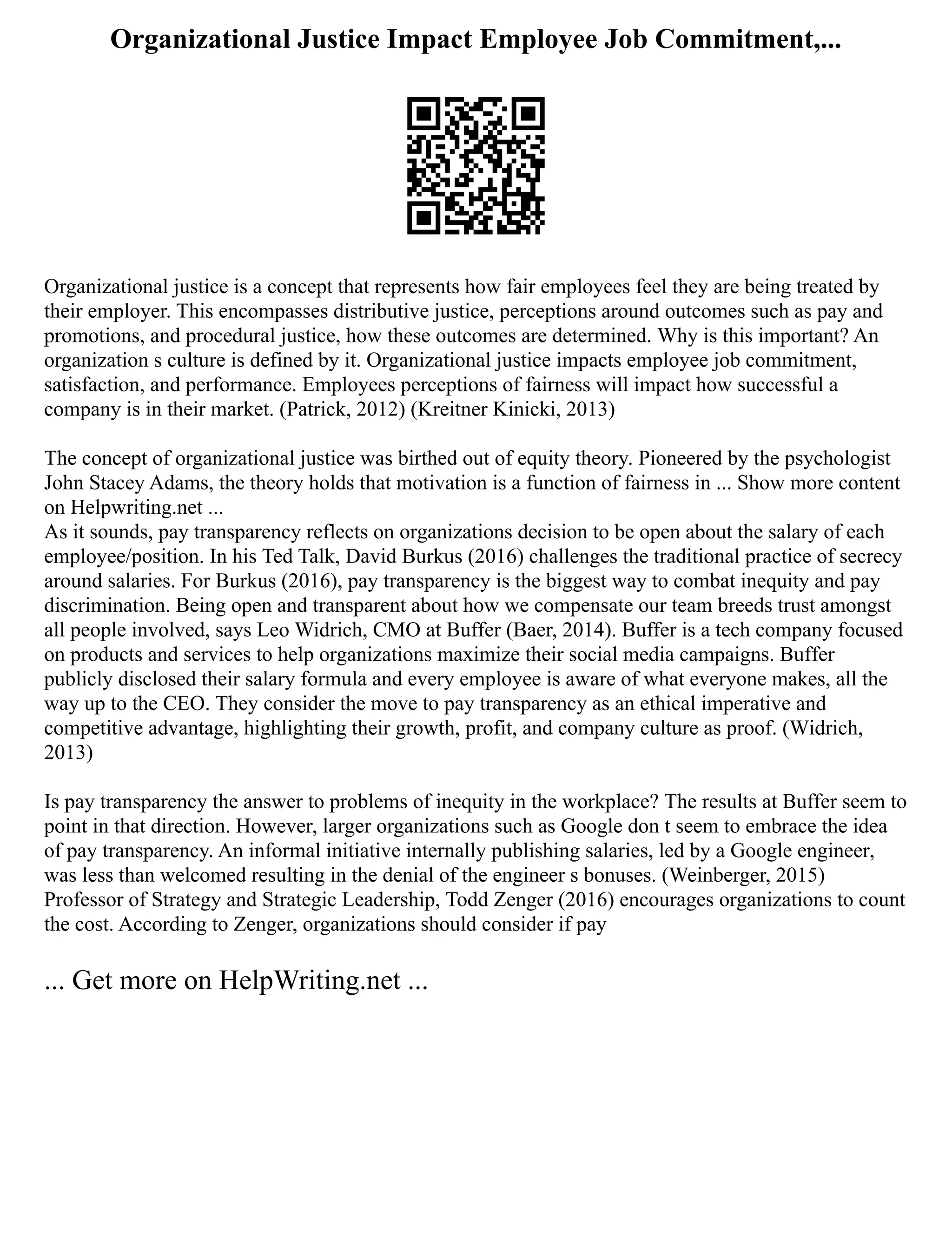 Organizational Justice Impact Employee Job Commitment,...
Organizational justice is a concept that represents how fair employees feel they are being treated by
their employer. This encompasses distributive justice, perceptions around outcomes such as pay and
promotions, and procedural justice, how these outcomes are determined. Why is this important? An
organization s culture is defined by it. Organizational justice impacts employee job commitment,
satisfaction, and performance. Employees perceptions of fairness will impact how successful a
company is in their market. (Patrick, 2012) (Kreitner Kinicki, 2013)
The concept of organizational justice was birthed out of equity theory. Pioneered by the psychologist
John Stacey Adams, the theory holds that motivation is a function of fairness in ... Show more content
on Helpwriting.net ...
As it sounds, pay transparency reflects on organizations decision to be open about the salary of each
employee/position. In his Ted Talk, David Burkus (2016) challenges the traditional practice of secrecy
around salaries. For Burkus (2016), pay transparency is the biggest way to combat inequity and pay
discrimination. Being open and transparent about how we compensate our team breeds trust amongst
all people involved, says Leo Widrich, CMO at Buffer (Baer, 2014). Buffer is a tech company focused
on products and services to help organizations maximize their social media campaigns. Buffer
publicly disclosed their salary formula and every employee is aware of what everyone makes, all the
way up to the CEO. They consider the move to pay transparency as an ethical imperative and
competitive advantage, highlighting their growth, profit, and company culture as proof. (Widrich,
2013)
Is pay transparency the answer to problems of inequity in the workplace? The results at Buffer seem to
point in that direction. However, larger organizations such as Google don t seem to embrace the idea
of pay transparency. An informal initiative internally publishing salaries, led by a Google engineer,
was less than welcomed resulting in the denial of the engineer s bonuses. (Weinberger, 2015)
Professor of Strategy and Strategic Leadership, Todd Zenger (2016) encourages organizations to count
the cost. According to Zenger, organizations should consider if pay
... Get more on HelpWriting.net ...
 