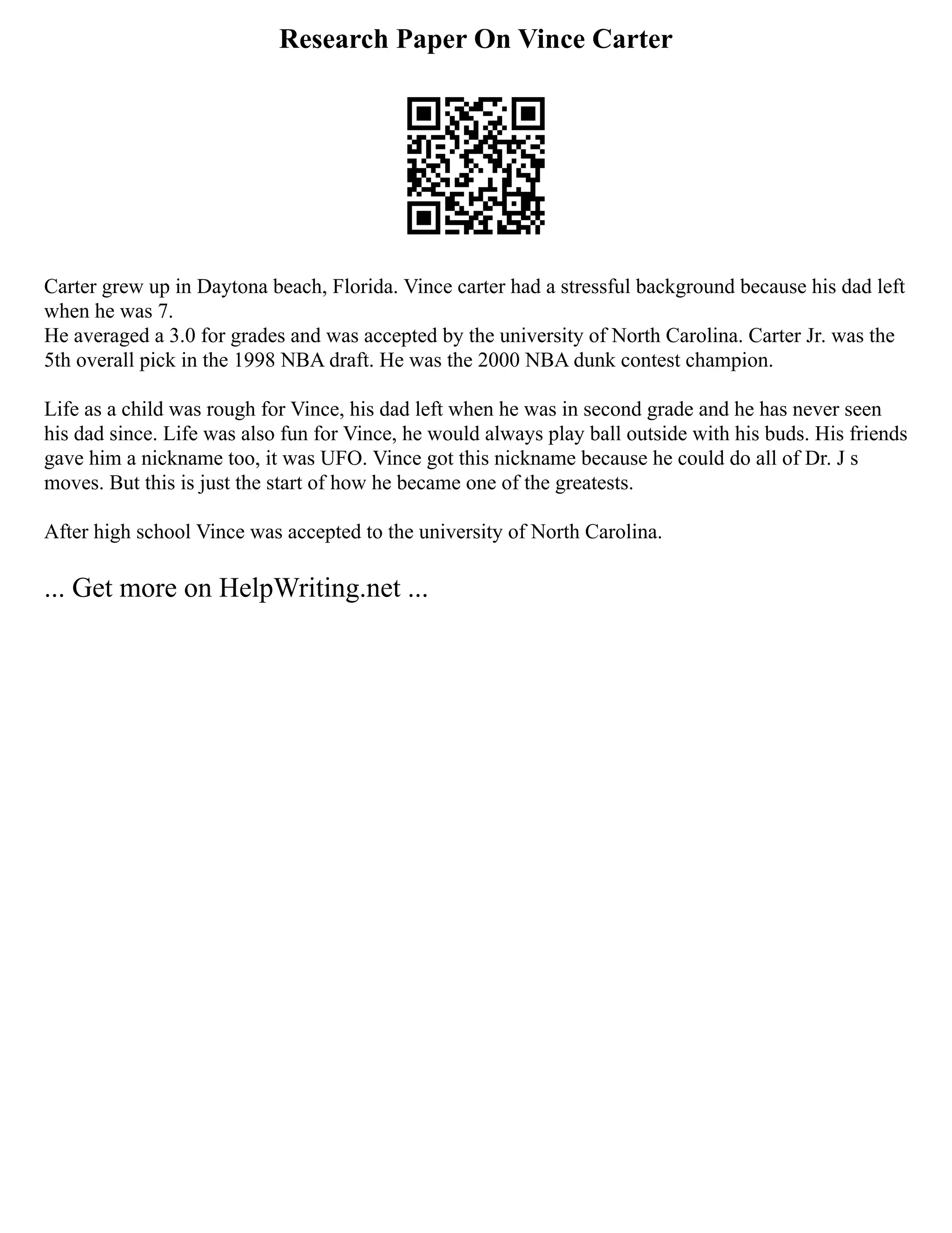 Research Paper On Vince Carter
Carter grew up in Daytona beach, Florida. Vince carter had a stressful background because his dad left
when he was 7.
He averaged a 3.0 for grades and was accepted by the university of North Carolina. Carter Jr. was the
5th overall pick in the 1998 NBA draft. He was the 2000 NBA dunk contest champion.
Life as a child was rough for Vince, his dad left when he was in second grade and he has never seen
his dad since. Life was also fun for Vince, he would always play ball outside with his buds. His friends
gave him a nickname too, it was UFO. Vince got this nickname because he could do all of Dr. J s
moves. But this is just the start of how he became one of the greatests.
After high school Vince was accepted to the university of North Carolina.
... Get more on HelpWriting.net ...
 