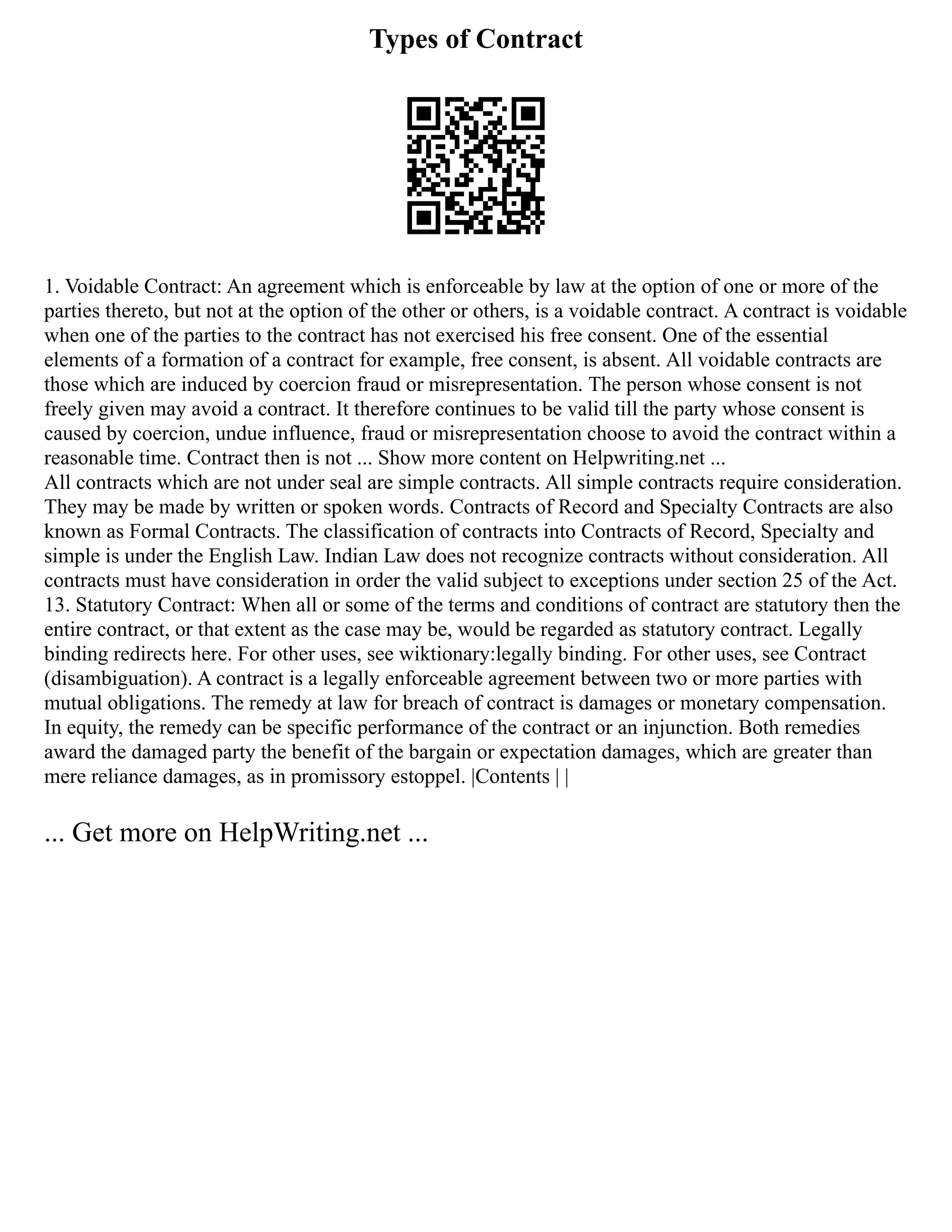 Types of Contract
1. Voidable Contract: An agreement which is enforceable by law at the option of one or more of the
parties thereto, but not at the option of the other or others, is a voidable contract. A contract is voidable
when one of the parties to the contract has not exercised his free consent. One of the essential
elements of a formation of a contract for example, free consent, is absent. All voidable contracts are
those which are induced by coercion fraud or misrepresentation. The person whose consent is not
freely given may avoid a contract. It therefore continues to be valid till the party whose consent is
caused by coercion, undue influence, fraud or misrepresentation choose to avoid the contract within a
reasonable time. Contract then is not ... Show more content on Helpwriting.net ...
All contracts which are not under seal are simple contracts. All simple contracts require consideration.
They may be made by written or spoken words. Contracts of Record and Specialty Contracts are also
known as Formal Contracts. The classification of contracts into Contracts of Record, Specialty and
simple is under the English Law. Indian Law does not recognize contracts without consideration. All
contracts must have consideration in order the valid subject to exceptions under section 25 of the Act.
13. Statutory Contract: When all or some of the terms and conditions of contract are statutory then the
entire contract, or that extent as the case may be, would be regarded as statutory contract. Legally
binding redirects here. For other uses, see wiktionary:legally binding. For other uses, see Contract
(disambiguation). A contract is a legally enforceable agreement between two or more parties with
mutual obligations. The remedy at law for breach of contract is damages or monetary compensation.
In equity, the remedy can be specific performance of the contract or an injunction. Both remedies
award the damaged party the benefit of the bargain or expectation damages, which are greater than
mere reliance damages, as in promissory estoppel. |Contents | |
... Get more on HelpWriting.net ...
 
