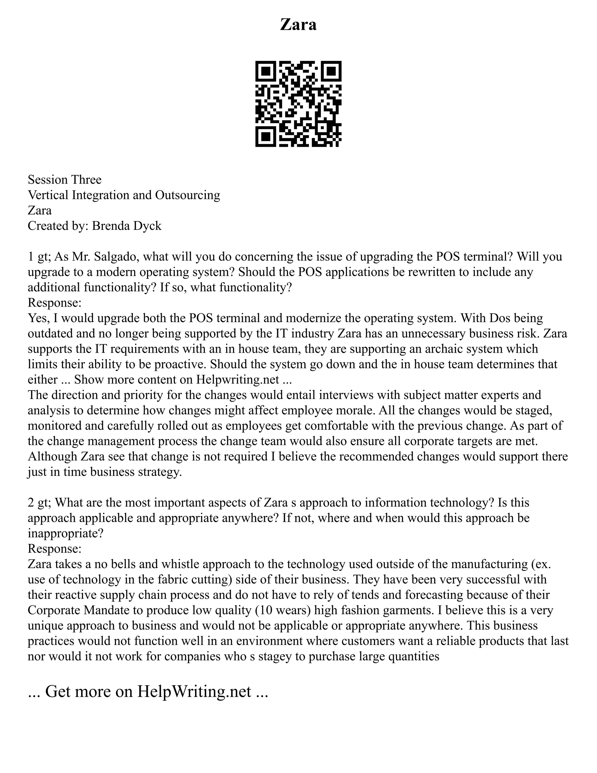 Zara
Session Three
Vertical Integration and Outsourcing
Zara
Created by: Brenda Dyck
1 gt; As Mr. Salgado, what will you do concerning the issue of upgrading the POS terminal? Will you
upgrade to a modern operating system? Should the POS applications be rewritten to include any
additional functionality? If so, what functionality?
Response:
Yes, I would upgrade both the POS terminal and modernize the operating system. With Dos being
outdated and no longer being supported by the IT industry Zara has an unnecessary business risk. Zara
supports the IT requirements with an in house team, they are supporting an archaic system which
limits their ability to be proactive. Should the system go down and the in house team determines that
either ... Show more content on Helpwriting.net ...
The direction and priority for the changes would entail interviews with subject matter experts and
analysis to determine how changes might affect employee morale. All the changes would be staged,
monitored and carefully rolled out as employees get comfortable with the previous change. As part of
the change management process the change team would also ensure all corporate targets are met.
Although Zara see that change is not required I believe the recommended changes would support there
just in time business strategy.
2 gt; What are the most important aspects of Zara s approach to information technology? Is this
approach applicable and appropriate anywhere? If not, where and when would this approach be
inappropriate?
Response:
Zara takes a no bells and whistle approach to the technology used outside of the manufacturing (ex.
use of technology in the fabric cutting) side of their business. They have been very successful with
their reactive supply chain process and do not have to rely of tends and forecasting because of their
Corporate Mandate to produce low quality (10 wears) high fashion garments. I believe this is a very
unique approach to business and would not be applicable or appropriate anywhere. This business
practices would not function well in an environment where customers want a reliable products that last
nor would it not work for companies who s stagey to purchase large quantities
... Get more on HelpWriting.net ...
 