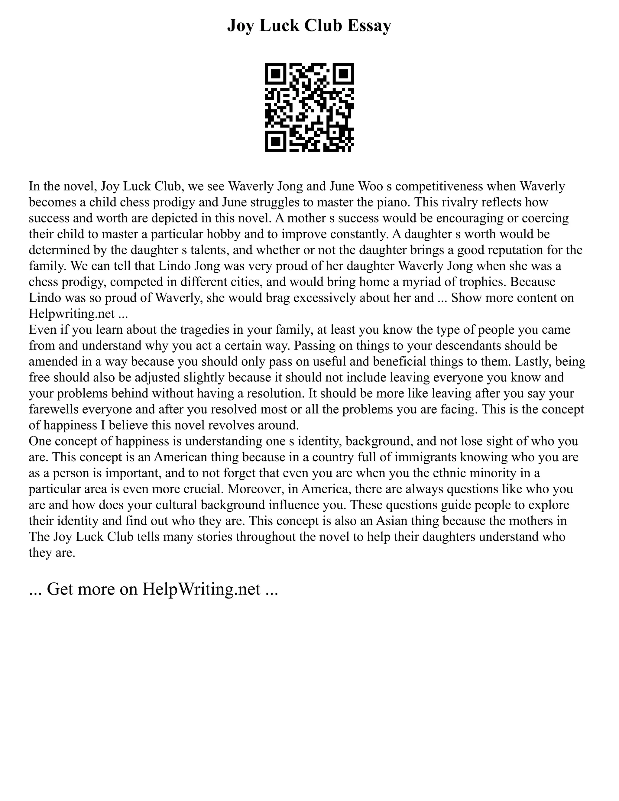 Joy Luck Club Essay
In the novel, Joy Luck Club, we see Waverly Jong and June Woo s competitiveness when Waverly
becomes a child chess prodigy and June struggles to master the piano. This rivalry reflects how
success and worth are depicted in this novel. A mother s success would be encouraging or coercing
their child to master a particular hobby and to improve constantly. A daughter s worth would be
determined by the daughter s talents, and whether or not the daughter brings a good reputation for the
family. We can tell that Lindo Jong was very proud of her daughter Waverly Jong when she was a
chess prodigy, competed in different cities, and would bring home a myriad of trophies. Because
Lindo was so proud of Waverly, she would brag excessively about her and ... Show more content on
Helpwriting.net ...
Even if you learn about the tragedies in your family, at least you know the type of people you came
from and understand why you act a certain way. Passing on things to your descendants should be
amended in a way because you should only pass on useful and beneficial things to them. Lastly, being
free should also be adjusted slightly because it should not include leaving everyone you know and
your problems behind without having a resolution. It should be more like leaving after you say your
farewells everyone and after you resolved most or all the problems you are facing. This is the concept
of happiness I believe this novel revolves around.
One concept of happiness is understanding one s identity, background, and not lose sight of who you
are. This concept is an American thing because in a country full of immigrants knowing who you are
as a person is important, and to not forget that even you are when you the ethnic minority in a
particular area is even more crucial. Moreover, in America, there are always questions like who you
are and how does your cultural background influence you. These questions guide people to explore
their identity and find out who they are. This concept is also an Asian thing because the mothers in
The Joy Luck Club tells many stories throughout the novel to help their daughters understand who
they are.
... Get more on HelpWriting.net ...
 