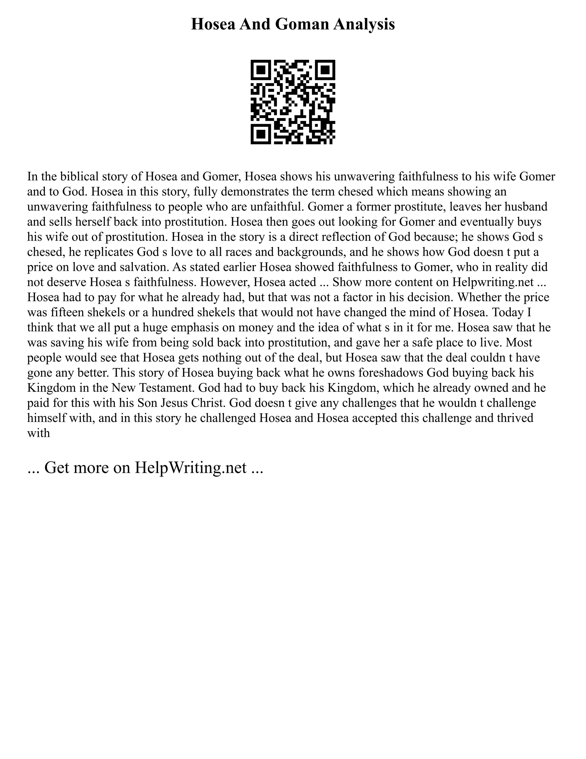 Hosea And Goman Analysis
In the biblical story of Hosea and Gomer, Hosea shows his unwavering faithfulness to his wife Gomer
and to God. Hosea in this story, fully demonstrates the term chesed which means showing an
unwavering faithfulness to people who are unfaithful. Gomer a former prostitute, leaves her husband
and sells herself back into prostitution. Hosea then goes out looking for Gomer and eventually buys
his wife out of prostitution. Hosea in the story is a direct reflection of God because; he shows God s
chesed, he replicates God s love to all races and backgrounds, and he shows how God doesn t put a
price on love and salvation. As stated earlier Hosea showed faithfulness to Gomer, who in reality did
not deserve Hosea s faithfulness. However, Hosea acted ... Show more content on Helpwriting.net ...
Hosea had to pay for what he already had, but that was not a factor in his decision. Whether the price
was fifteen shekels or a hundred shekels that would not have changed the mind of Hosea. Today I
think that we all put a huge emphasis on money and the idea of what s in it for me. Hosea saw that he
was saving his wife from being sold back into prostitution, and gave her a safe place to live. Most
people would see that Hosea gets nothing out of the deal, but Hosea saw that the deal couldn t have
gone any better. This story of Hosea buying back what he owns foreshadows God buying back his
Kingdom in the New Testament. God had to buy back his Kingdom, which he already owned and he
paid for this with his Son Jesus Christ. God doesn t give any challenges that he wouldn t challenge
himself with, and in this story he challenged Hosea and Hosea accepted this challenge and thrived
with
... Get more on HelpWriting.net ...
 