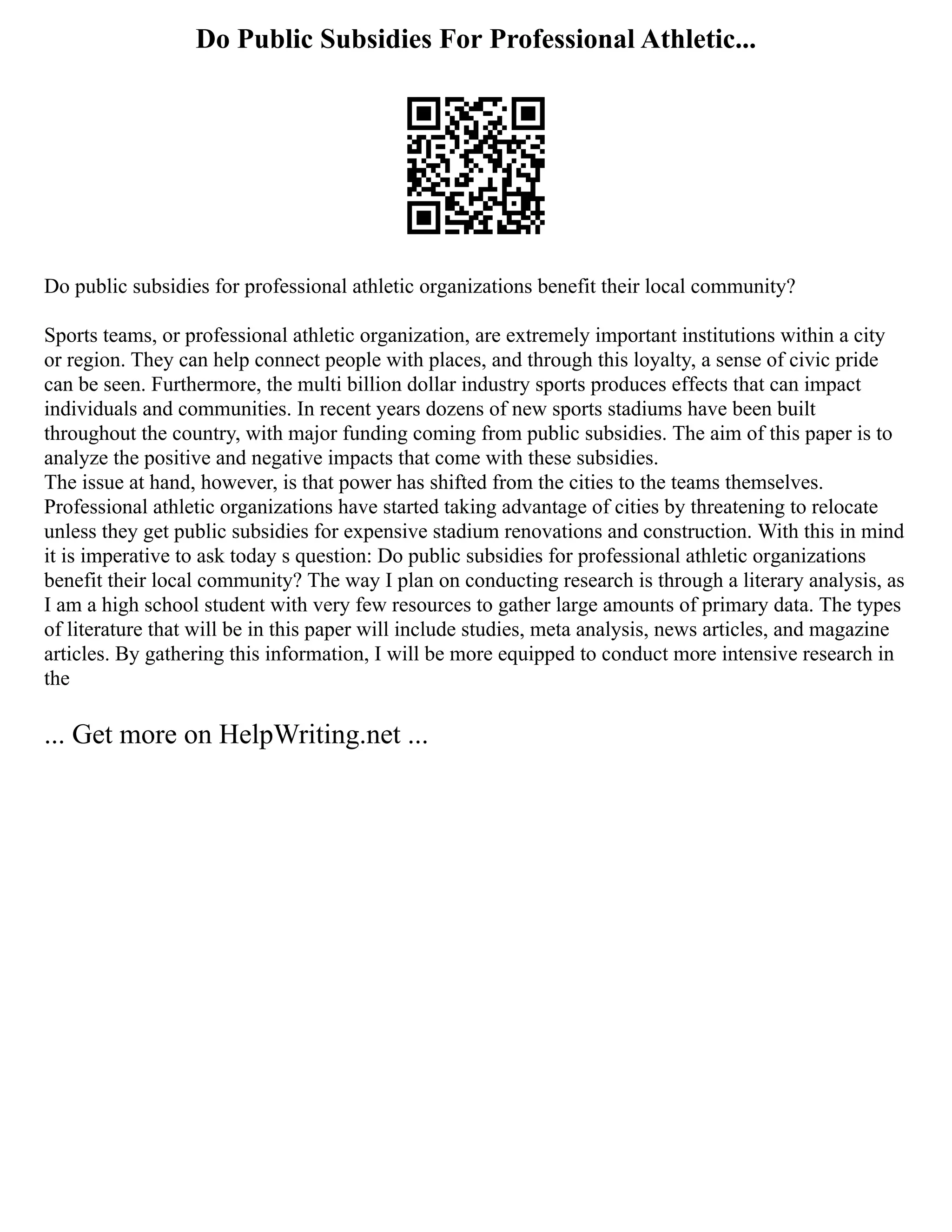 Do Public Subsidies For Professional Athletic...
Do public subsidies for professional athletic organizations benefit their local community?
Sports teams, or professional athletic organization, are extremely important institutions within a city
or region. They can help connect people with places, and through this loyalty, a sense of civic pride
can be seen. Furthermore, the multi billion dollar industry sports produces effects that can impact
individuals and communities. In recent years dozens of new sports stadiums have been built
throughout the country, with major funding coming from public subsidies. The aim of this paper is to
analyze the positive and negative impacts that come with these subsidies.
The issue at hand, however, is that power has shifted from the cities to the teams themselves.
Professional athletic organizations have started taking advantage of cities by threatening to relocate
unless they get public subsidies for expensive stadium renovations and construction. With this in mind
it is imperative to ask today s question: Do public subsidies for professional athletic organizations
benefit their local community? The way I plan on conducting research is through a literary analysis, as
I am a high school student with very few resources to gather large amounts of primary data. The types
of literature that will be in this paper will include studies, meta analysis, news articles, and magazine
articles. By gathering this information, I will be more equipped to conduct more intensive research in
the
... Get more on HelpWriting.net ...
 