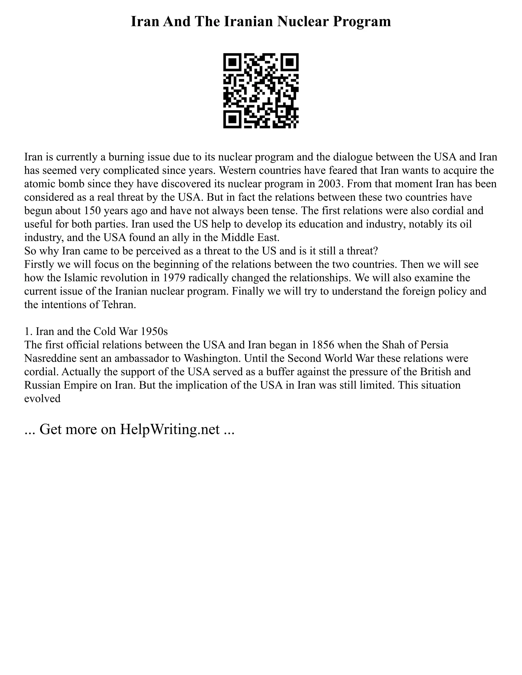 Iran And The Iranian Nuclear Program
Iran is currently a burning issue due to its nuclear program and the dialogue between the USA and Iran
has seemed very complicated since years. Western countries have feared that Iran wants to acquire the
atomic bomb since they have discovered its nuclear program in 2003. From that moment Iran has been
considered as a real threat by the USA. But in fact the relations between these two countries have
begun about 150 years ago and have not always been tense. The first relations were also cordial and
useful for both parties. Iran used the US help to develop its education and industry, notably its oil
industry, and the USA found an ally in the Middle East.
So why Iran came to be perceived as a threat to the US and is it still a threat?
Firstly we will focus on the beginning of the relations between the two countries. Then we will see
how the Islamic revolution in 1979 radically changed the relationships. We will also examine the
current issue of the Iranian nuclear program. Finally we will try to understand the foreign policy and
the intentions of Tehran.
1. Iran and the Cold War 1950s
The first official relations between the USA and Iran began in 1856 when the Shah of Persia
Nasreddine sent an ambassador to Washington. Until the Second World War these relations were
cordial. Actually the support of the USA served as a buffer against the pressure of the British and
Russian Empire on Iran. But the implication of the USA in Iran was still limited. This situation
evolved
... Get more on HelpWriting.net ...
 