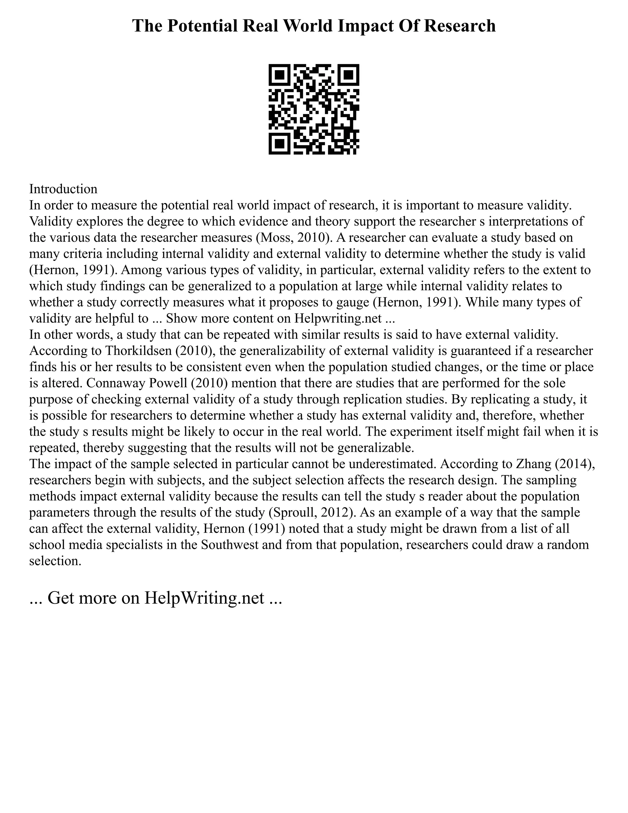 The Potential Real World Impact Of Research
Introduction
In order to measure the potential real world impact of research, it is important to measure validity.
Validity explores the degree to which evidence and theory support the researcher s interpretations of
the various data the researcher measures (Moss, 2010). A researcher can evaluate a study based on
many criteria including internal validity and external validity to determine whether the study is valid
(Hernon, 1991). Among various types of validity, in particular, external validity refers to the extent to
which study findings can be generalized to a population at large while internal validity relates to
whether a study correctly measures what it proposes to gauge (Hernon, 1991). While many types of
validity are helpful to ... Show more content on Helpwriting.net ...
In other words, a study that can be repeated with similar results is said to have external validity.
According to Thorkildsen (2010), the generalizability of external validity is guaranteed if a researcher
finds his or her results to be consistent even when the population studied changes, or the time or place
is altered. Connaway Powell (2010) mention that there are studies that are performed for the sole
purpose of checking external validity of a study through replication studies. By replicating a study, it
is possible for researchers to determine whether a study has external validity and, therefore, whether
the study s results might be likely to occur in the real world. The experiment itself might fail when it is
repeated, thereby suggesting that the results will not be generalizable.
The impact of the sample selected in particular cannot be underestimated. According to Zhang (2014),
researchers begin with subjects, and the subject selection affects the research design. The sampling
methods impact external validity because the results can tell the study s reader about the population
parameters through the results of the study (Sproull, 2012). As an example of a way that the sample
can affect the external validity, Hernon (1991) noted that a study might be drawn from a list of all
school media specialists in the Southwest and from that population, researchers could draw a random
selection.
... Get more on HelpWriting.net ...
 