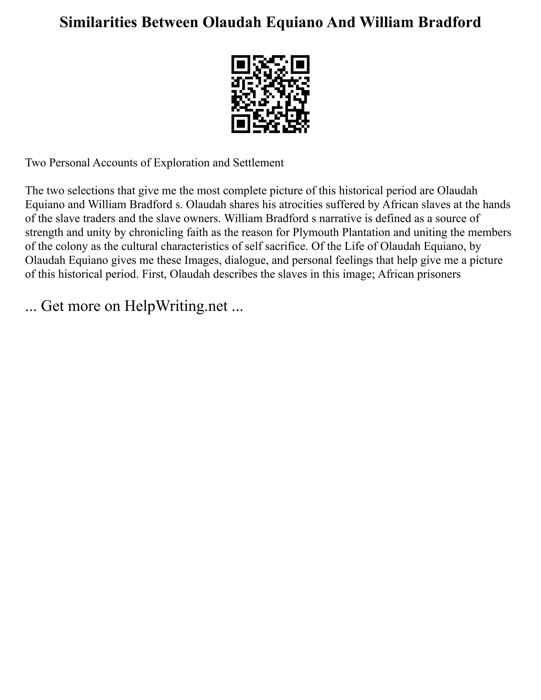 Similarities Between Olaudah Equiano And William Bradford
Two Personal Accounts of Exploration and Settlement
The two selections that give me the most complete picture of this historical period are Olaudah
Equiano and William Bradford s. Olaudah shares his atrocities suffered by African slaves at the hands
of the slave traders and the slave owners. William Bradford s narrative is defined as a source of
strength and unity by chronicling faith as the reason for Plymouth Plantation and uniting the members
of the colony as the cultural characteristics of self sacrifice. Of the Life of Olaudah Equiano, by
Olaudah Equiano gives me these Images, dialogue, and personal feelings that help give me a picture
of this historical period. First, Olaudah describes the slaves in this image; African prisoners
... Get more on HelpWriting.net ...
 