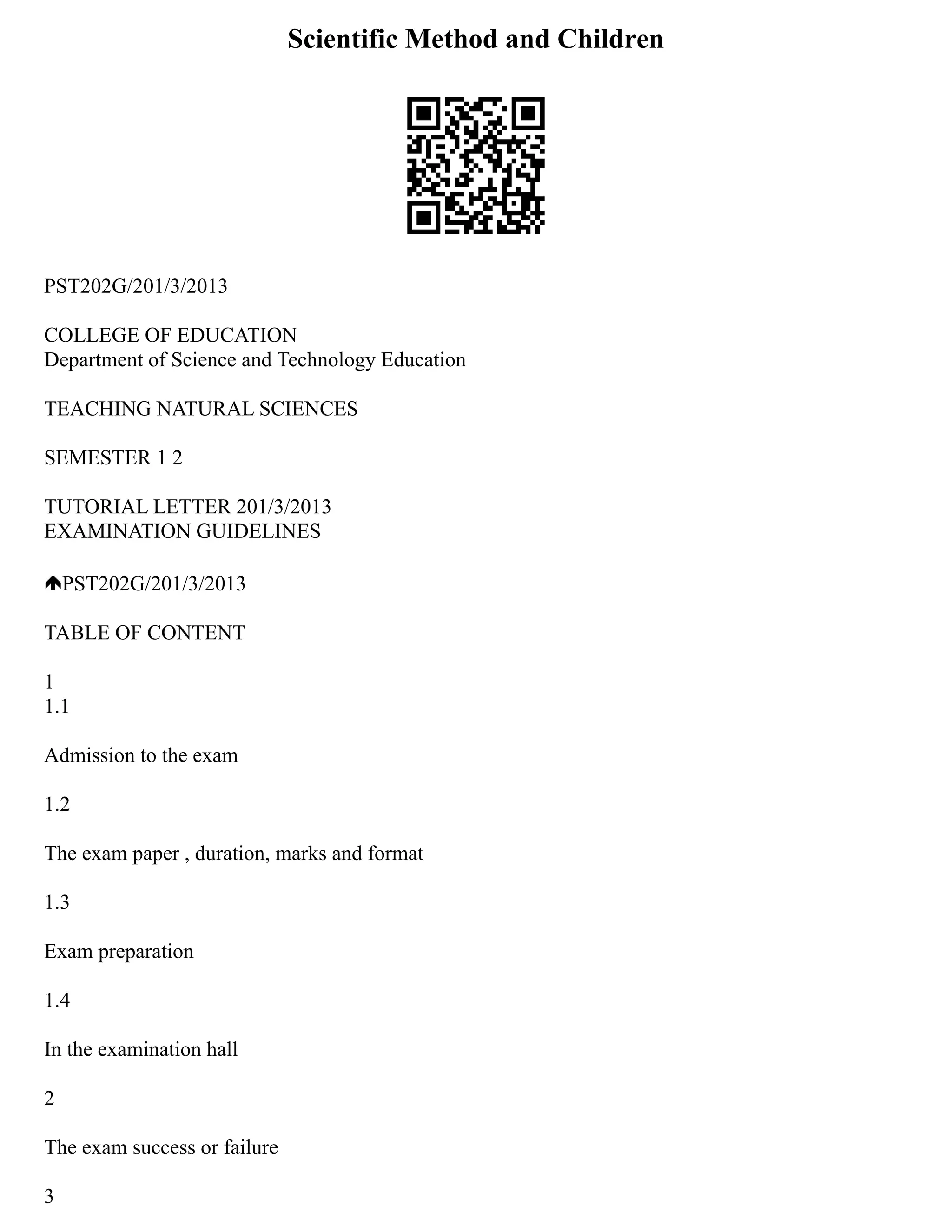 Scientific Method and Children
PST202G/201/3/2013
COLLEGE OF EDUCATION
Department of Science and Technology Education
TEACHING NATURAL SCIENCES
SEMESTER 1 2
TUTORIAL LETTER 201/3/2013
EXAMINATION GUIDELINES
PST202G/201/3/2013
TABLE OF CONTENT
1
1.1
Admission to the exam
1.2
The exam paper , duration, marks and format
1.3
Exam preparation
1.4
In the examination hall
2
The exam success or failure
3
 