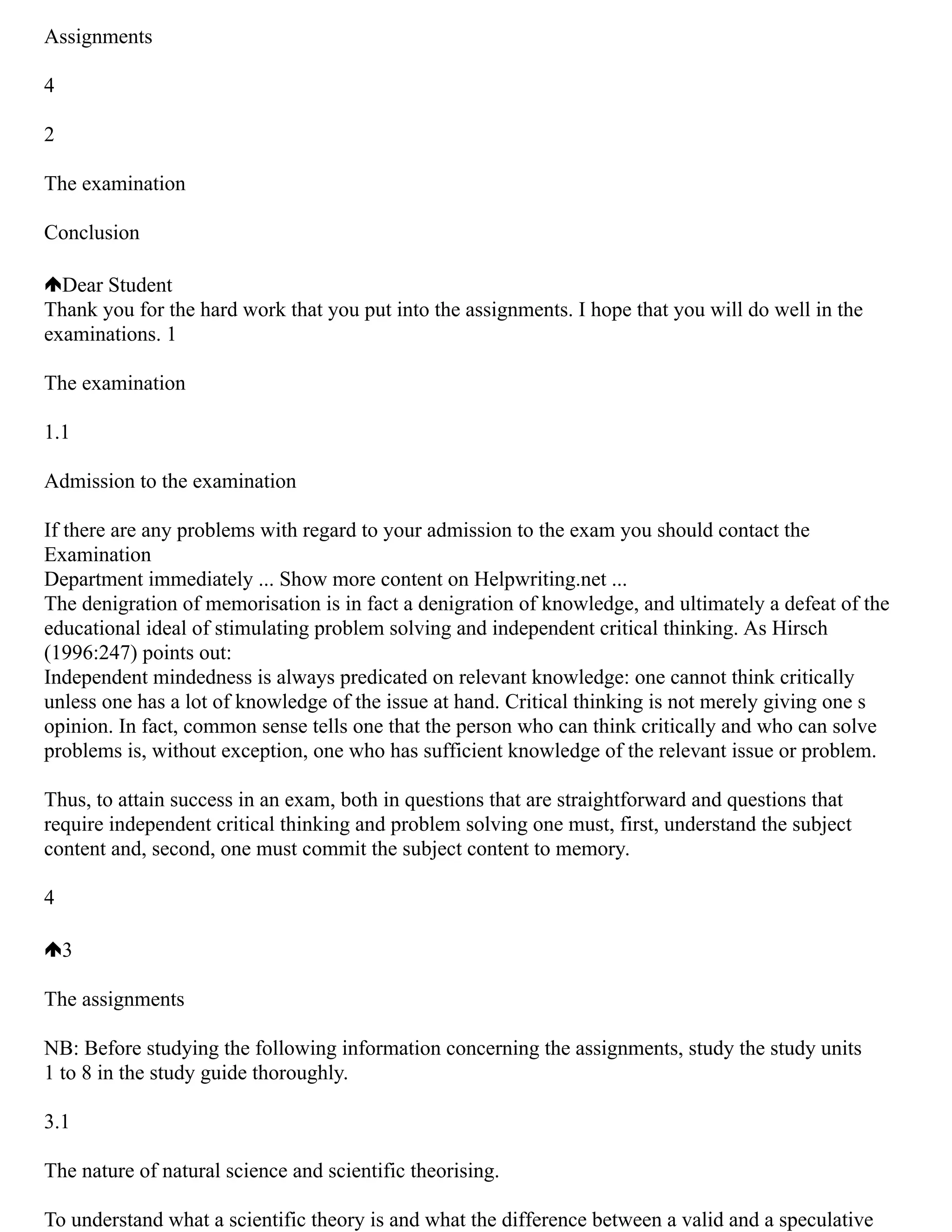 Assignments
4
2
The examination
Conclusion
Dear Student
Thank you for the hard work that you put into the assignments. I hope that you will do well in the
examinations. 1
The examination
1.1
Admission to the examination
If there are any problems with regard to your admission to the exam you should contact the
Examination
Department immediately ... Show more content on Helpwriting.net ...
The denigration of memorisation is in fact a denigration of knowledge, and ultimately a defeat of the
educational ideal of stimulating problem solving and independent critical thinking. As Hirsch
(1996:247) points out:
Independent mindedness is always predicated on relevant knowledge: one cannot think critically
unless one has a lot of knowledge of the issue at hand. Critical thinking is not merely giving one s
opinion. In fact, common sense tells one that the person who can think critically and who can solve
problems is, without exception, one who has sufficient knowledge of the relevant issue or problem.
Thus, to attain success in an exam, both in questions that are straightforward and questions that
require independent critical thinking and problem solving one must, first, understand the subject
content and, second, one must commit the subject content to memory.
4
3
The assignments
NB: Before studying the following information concerning the assignments, study the study units
1 to 8 in the study guide thoroughly.
3.1
The nature of natural science and scientific theorising.
To understand what a scientific theory is and what the difference between a valid and a speculative
 