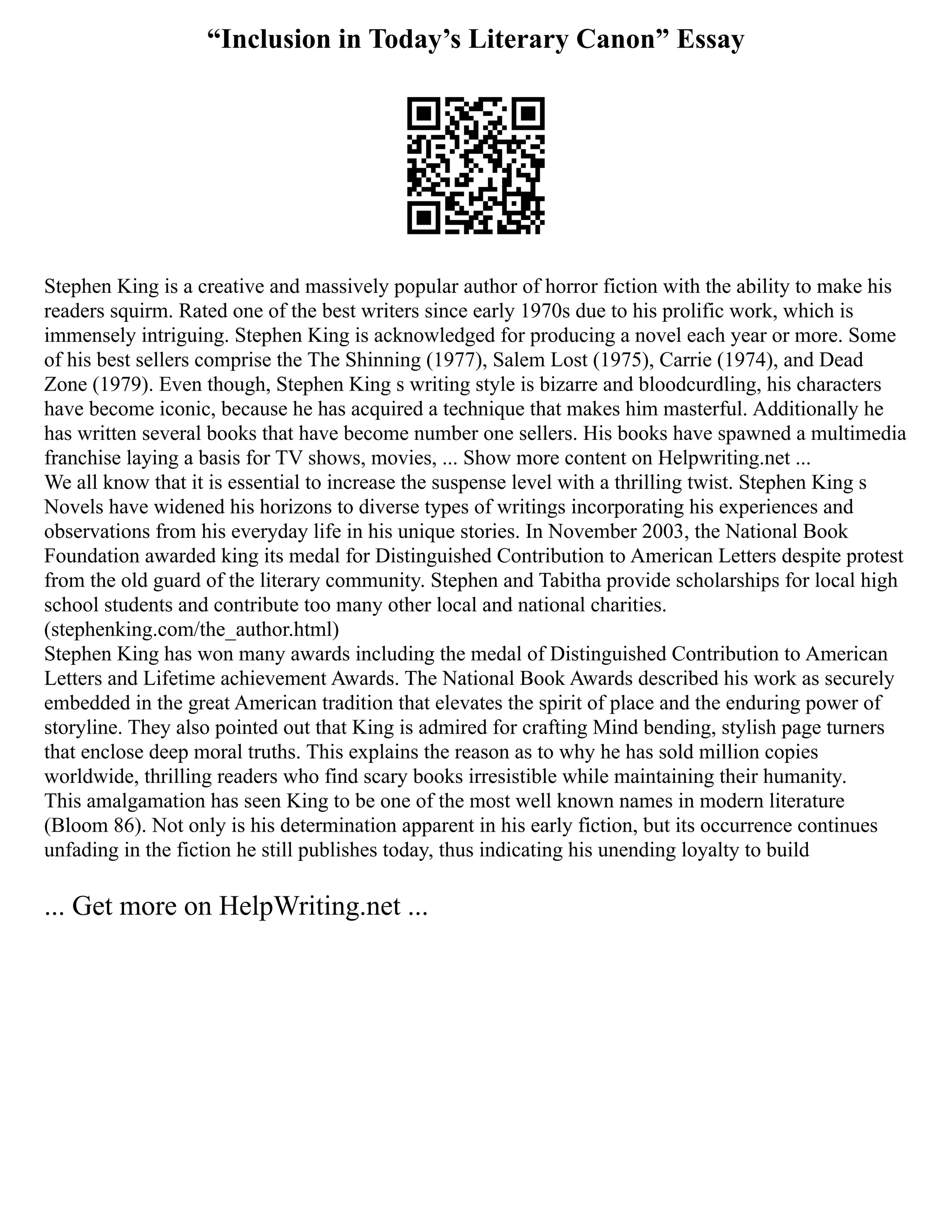 “Inclusion in Today’s Literary Canon” Essay
Stephen King is a creative and massively popular author of horror fiction with the ability to make his
readers squirm. Rated one of the best writers since early 1970s due to his prolific work, which is
immensely intriguing. Stephen King is acknowledged for producing a novel each year or more. Some
of his best sellers comprise the The Shinning (1977), Salem Lost (1975), Carrie (1974), and Dead
Zone (1979). Even though, Stephen King s writing style is bizarre and bloodcurdling, his characters
have become iconic, because he has acquired a technique that makes him masterful. Additionally he
has written several books that have become number one sellers. His books have spawned a multimedia
franchise laying a basis for TV shows, movies, ... Show more content on Helpwriting.net ...
We all know that it is essential to increase the suspense level with a thrilling twist. Stephen King s
Novels have widened his horizons to diverse types of writings incorporating his experiences and
observations from his everyday life in his unique stories. In November 2003, the National Book
Foundation awarded king its medal for Distinguished Contribution to American Letters despite protest
from the old guard of the literary community. Stephen and Tabitha provide scholarships for local high
school students and contribute too many other local and national charities.
(stephenking.com/the_author.html)
Stephen King has won many awards including the medal of Distinguished Contribution to American
Letters and Lifetime achievement Awards. The National Book Awards described his work as securely
embedded in the great American tradition that elevates the spirit of place and the enduring power of
storyline. They also pointed out that King is admired for crafting Mind bending, stylish page turners
that enclose deep moral truths. This explains the reason as to why he has sold million copies
worldwide, thrilling readers who find scary books irresistible while maintaining their humanity.
This amalgamation has seen King to be one of the most well known names in modern literature
(Bloom 86). Not only is his determination apparent in his early fiction, but its occurrence continues
unfading in the fiction he still publishes today, thus indicating his unending loyalty to build
... Get more on HelpWriting.net ...
 