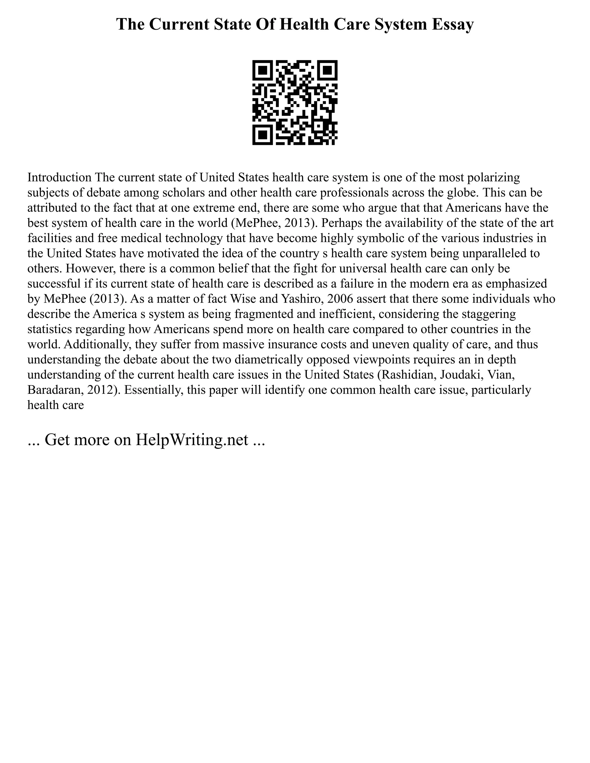 The Current State Of Health Care System Essay
Introduction The current state of United States health care system is one of the most polarizing
subjects of debate among scholars and other health care professionals across the globe. This can be
attributed to the fact that at one extreme end, there are some who argue that that Americans have the
best system of health care in the world (MePhee, 2013). Perhaps the availability of the state of the art
facilities and free medical technology that have become highly symbolic of the various industries in
the United States have motivated the idea of the country s health care system being unparalleled to
others. However, there is a common belief that the fight for universal health care can only be
successful if its current state of health care is described as a failure in the modern era as emphasized
by MePhee (2013). As a matter of fact Wise and Yashiro, 2006 assert that there some individuals who
describe the America s system as being fragmented and inefficient, considering the staggering
statistics regarding how Americans spend more on health care compared to other countries in the
world. Additionally, they suffer from massive insurance costs and uneven quality of care, and thus
understanding the debate about the two diametrically opposed viewpoints requires an in depth
understanding of the current health care issues in the United States (Rashidian, Joudaki, Vian,
Baradaran, 2012). Essentially, this paper will identify one common health care issue, particularly
health care
... Get more on HelpWriting.net ...
 