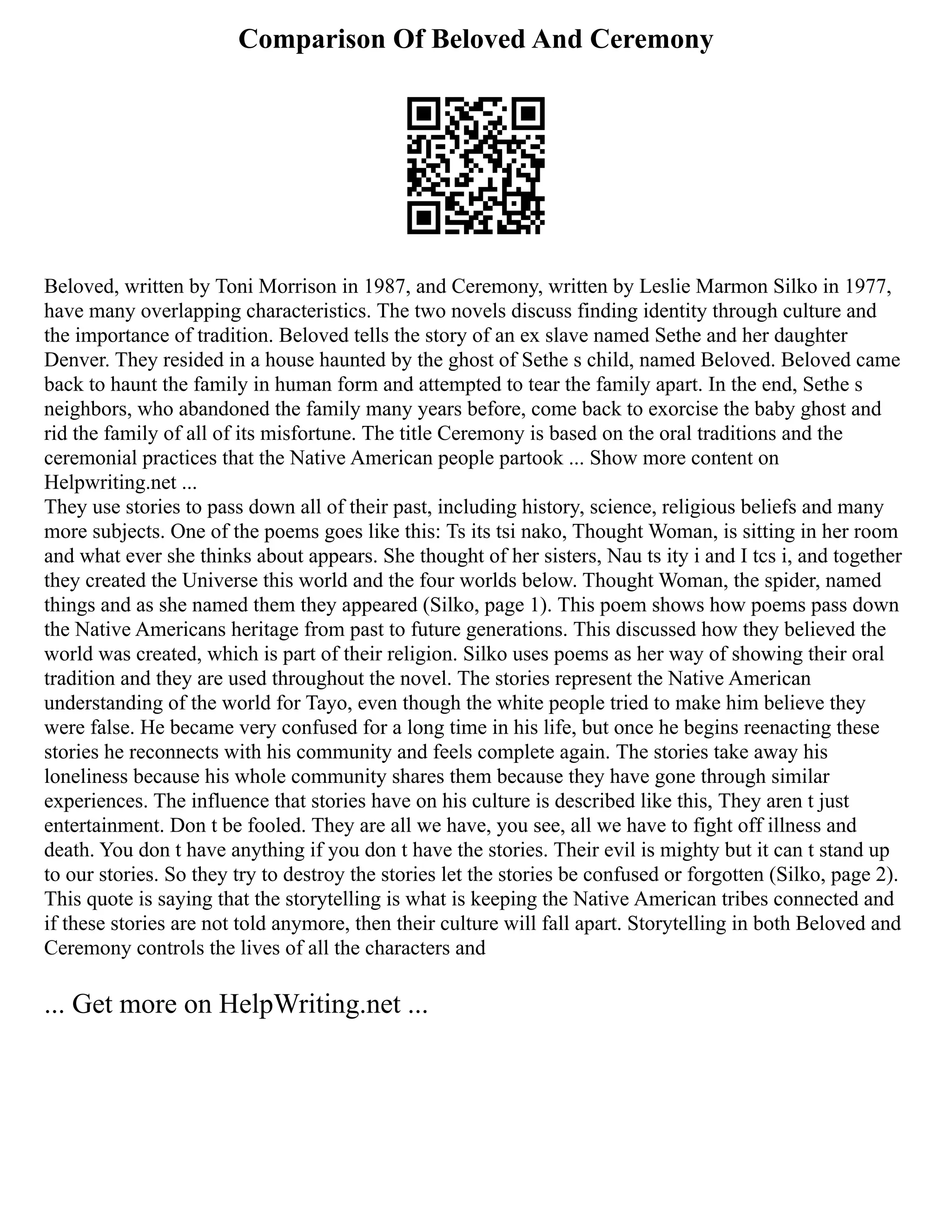 Comparison Of Beloved And Ceremony
Beloved, written by Toni Morrison in 1987, and Ceremony, written by Leslie Marmon Silko in 1977,
have many overlapping characteristics. The two novels discuss finding identity through culture and
the importance of tradition. Beloved tells the story of an ex slave named Sethe and her daughter
Denver. They resided in a house haunted by the ghost of Sethe s child, named Beloved. Beloved came
back to haunt the family in human form and attempted to tear the family apart. In the end, Sethe s
neighbors, who abandoned the family many years before, come back to exorcise the baby ghost and
rid the family of all of its misfortune. The title Ceremony is based on the oral traditions and the
ceremonial practices that the Native American people partook ... Show more content on
Helpwriting.net ...
They use stories to pass down all of their past, including history, science, religious beliefs and many
more subjects. One of the poems goes like this: Ts its tsi nako, Thought Woman, is sitting in her room
and what ever she thinks about appears. She thought of her sisters, Nau ts ity i and I tcs i, and together
they created the Universe this world and the four worlds below. Thought Woman, the spider, named
things and as she named them they appeared (Silko, page 1). This poem shows how poems pass down
the Native Americans heritage from past to future generations. This discussed how they believed the
world was created, which is part of their religion. Silko uses poems as her way of showing their oral
tradition and they are used throughout the novel. The stories represent the Native American
understanding of the world for Tayo, even though the white people tried to make him believe they
were false. He became very confused for a long time in his life, but once he begins reenacting these
stories he reconnects with his community and feels complete again. The stories take away his
loneliness because his whole community shares them because they have gone through similar
experiences. The influence that stories have on his culture is described like this, They aren t just
entertainment. Don t be fooled. They are all we have, you see, all we have to fight off illness and
death. You don t have anything if you don t have the stories. Their evil is mighty but it can t stand up
to our stories. So they try to destroy the stories let the stories be confused or forgotten (Silko, page 2).
This quote is saying that the storytelling is what is keeping the Native American tribes connected and
if these stories are not told anymore, then their culture will fall apart. Storytelling in both Beloved and
Ceremony controls the lives of all the characters and
... Get more on HelpWriting.net ...
 
