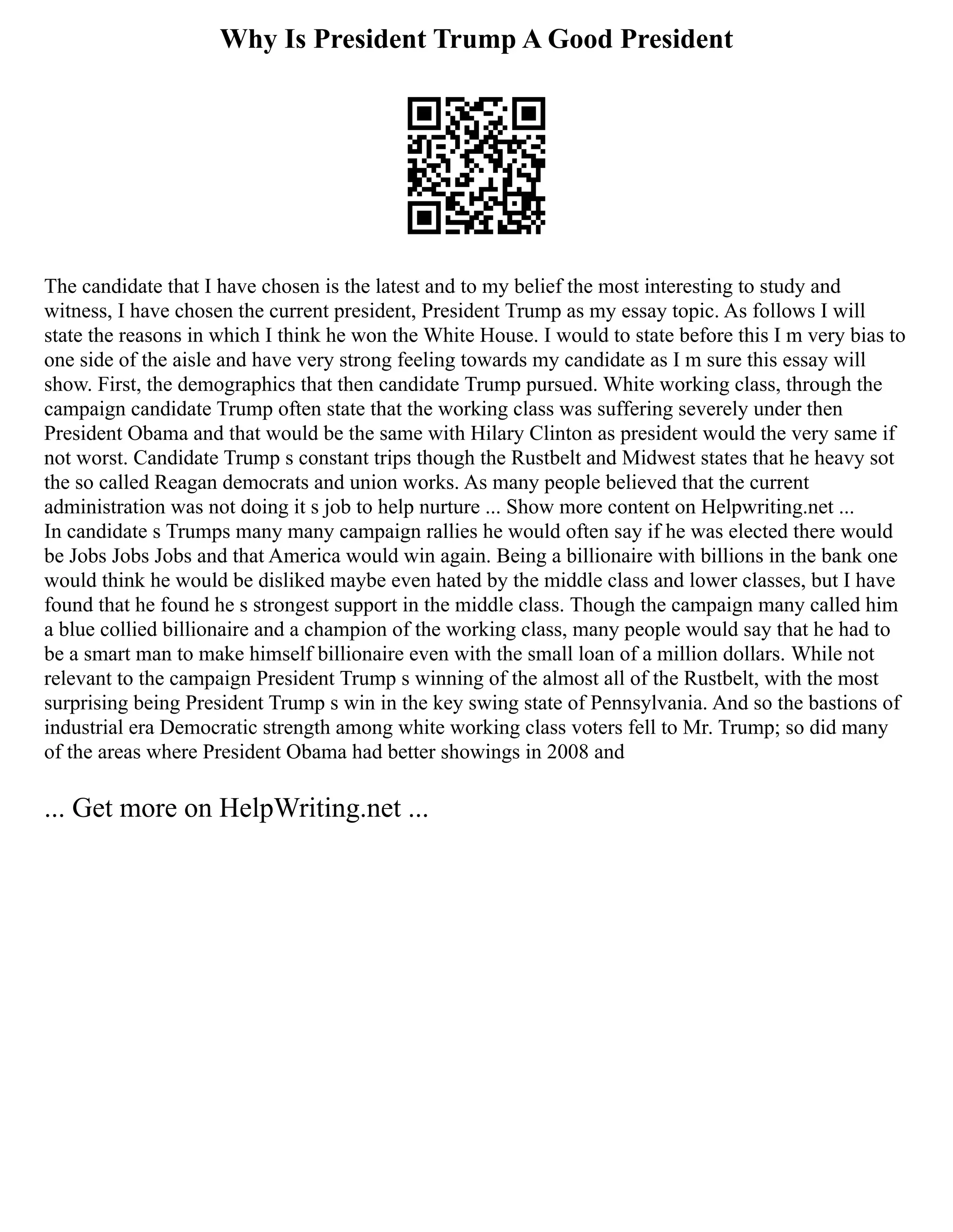 Why Is President Trump A Good President
The candidate that I have chosen is the latest and to my belief the most interesting to study and
witness, I have chosen the current president, President Trump as my essay topic. As follows I will
state the reasons in which I think he won the White House. I would to state before this I m very bias to
one side of the aisle and have very strong feeling towards my candidate as I m sure this essay will
show. First, the demographics that then candidate Trump pursued. White working class, through the
campaign candidate Trump often state that the working class was suffering severely under then
President Obama and that would be the same with Hilary Clinton as president would the very same if
not worst. Candidate Trump s constant trips though the Rustbelt and Midwest states that he heavy sot
the so called Reagan democrats and union works. As many people believed that the current
administration was not doing it s job to help nurture ... Show more content on Helpwriting.net ...
In candidate s Trumps many many campaign rallies he would often say if he was elected there would
be Jobs Jobs Jobs and that America would win again. Being a billionaire with billions in the bank one
would think he would be disliked maybe even hated by the middle class and lower classes, but I have
found that he found he s strongest support in the middle class. Though the campaign many called him
a blue collied billionaire and a champion of the working class, many people would say that he had to
be a smart man to make himself billionaire even with the small loan of a million dollars. While not
relevant to the campaign President Trump s winning of the almost all of the Rustbelt, with the most
surprising being President Trump s win in the key swing state of Pennsylvania. And so the bastions of
industrial era Democratic strength among white working class voters fell to Mr. Trump; so did many
of the areas where President Obama had better showings in 2008 and
... Get more on HelpWriting.net ...
 