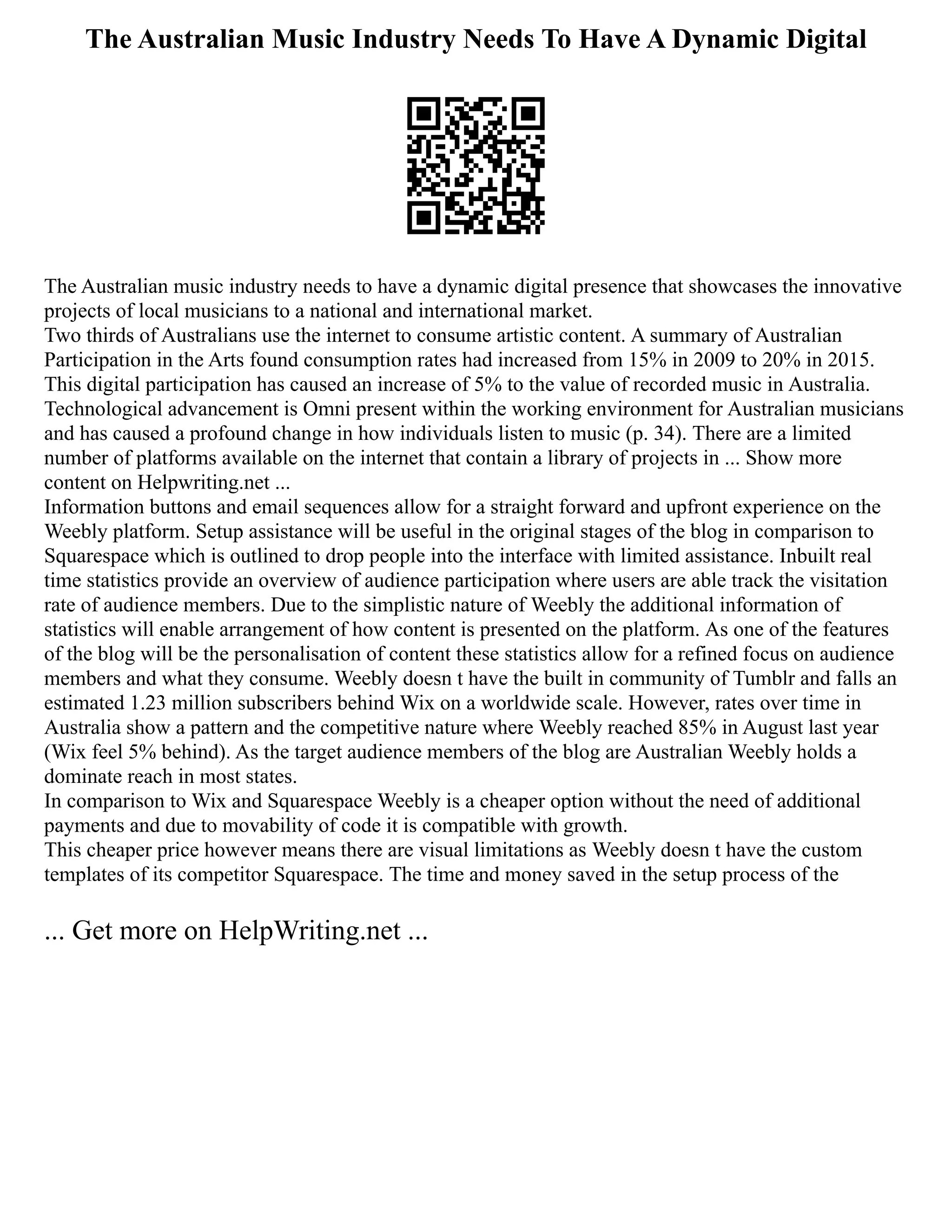 The Australian Music Industry Needs To Have A Dynamic Digital
The Australian music industry needs to have a dynamic digital presence that showcases the innovative
projects of local musicians to a national and international market.
Two thirds of Australians use the internet to consume artistic content. A summary of Australian
Participation in the Arts found consumption rates had increased from 15% in 2009 to 20% in 2015.
This digital participation has caused an increase of 5% to the value of recorded music in Australia.
Technological advancement is Omni present within the working environment for Australian musicians
and has caused a profound change in how individuals listen to music (p. 34). There are a limited
number of platforms available on the internet that contain a library of projects in ... Show more
content on Helpwriting.net ...
Information buttons and email sequences allow for a straight forward and upfront experience on the
Weebly platform. Setup assistance will be useful in the original stages of the blog in comparison to
Squarespace which is outlined to drop people into the interface with limited assistance. Inbuilt real
time statistics provide an overview of audience participation where users are able track the visitation
rate of audience members. Due to the simplistic nature of Weebly the additional information of
statistics will enable arrangement of how content is presented on the platform. As one of the features
of the blog will be the personalisation of content these statistics allow for a refined focus on audience
members and what they consume. Weebly doesn t have the built in community of Tumblr and falls an
estimated 1.23 million subscribers behind Wix on a worldwide scale. However, rates over time in
Australia show a pattern and the competitive nature where Weebly reached 85% in August last year
(Wix feel 5% behind). As the target audience members of the blog are Australian Weebly holds a
dominate reach in most states.
In comparison to Wix and Squarespace Weebly is a cheaper option without the need of additional
payments and due to movability of code it is compatible with growth.
This cheaper price however means there are visual limitations as Weebly doesn t have the custom
templates of its competitor Squarespace. The time and money saved in the setup process of the
... Get more on HelpWriting.net ...
 