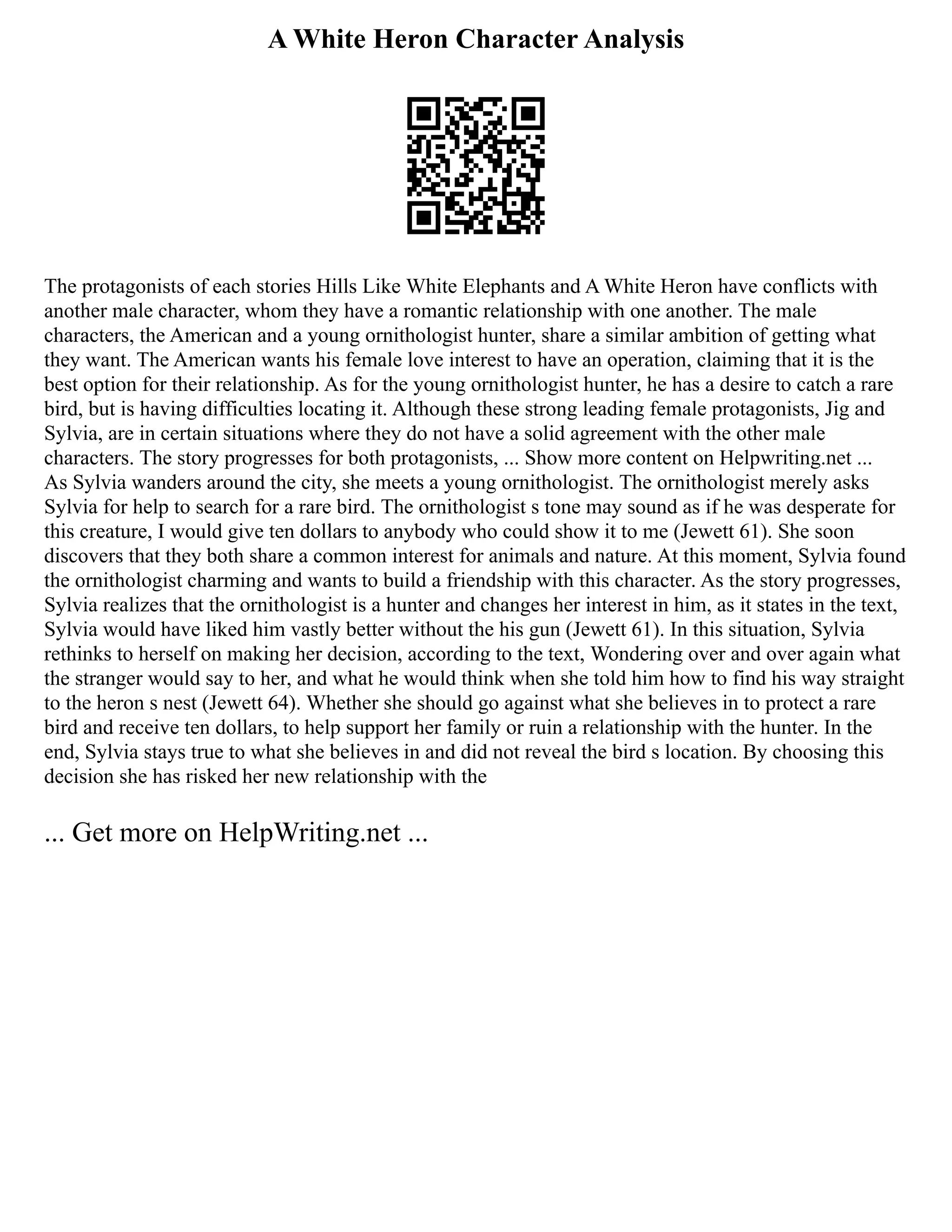 A White Heron Character Analysis
The protagonists of each stories Hills Like White Elephants and A White Heron have conflicts with
another male character, whom they have a romantic relationship with one another. The male
characters, the American and a young ornithologist hunter, share a similar ambition of getting what
they want. The American wants his female love interest to have an operation, claiming that it is the
best option for their relationship. As for the young ornithologist hunter, he has a desire to catch a rare
bird, but is having difficulties locating it. Although these strong leading female protagonists, Jig and
Sylvia, are in certain situations where they do not have a solid agreement with the other male
characters. The story progresses for both protagonists, ... Show more content on Helpwriting.net ...
As Sylvia wanders around the city, she meets a young ornithologist. The ornithologist merely asks
Sylvia for help to search for a rare bird. The ornithologist s tone may sound as if he was desperate for
this creature, I would give ten dollars to anybody who could show it to me (Jewett 61). She soon
discovers that they both share a common interest for animals and nature. At this moment, Sylvia found
the ornithologist charming and wants to build a friendship with this character. As the story progresses,
Sylvia realizes that the ornithologist is a hunter and changes her interest in him, as it states in the text,
Sylvia would have liked him vastly better without the his gun (Jewett 61). In this situation, Sylvia
rethinks to herself on making her decision, according to the text, Wondering over and over again what
the stranger would say to her, and what he would think when she told him how to find his way straight
to the heron s nest (Jewett 64). Whether she should go against what she believes in to protect a rare
bird and receive ten dollars, to help support her family or ruin a relationship with the hunter. In the
end, Sylvia stays true to what she believes in and did not reveal the bird s location. By choosing this
decision she has risked her new relationship with the
... Get more on HelpWriting.net ...
 