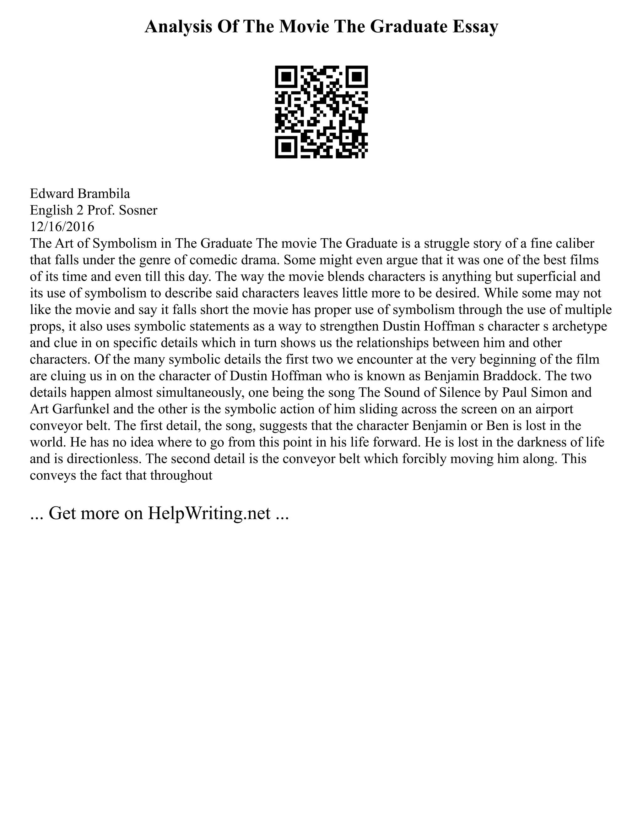 Analysis Of The Movie The Graduate Essay
Edward Brambila
English 2 Prof. Sosner
12/16/2016
The Art of Symbolism in The Graduate The movie The Graduate is a struggle story of a fine caliber
that falls under the genre of comedic drama. Some might even argue that it was one of the best films
of its time and even till this day. The way the movie blends characters is anything but superficial and
its use of symbolism to describe said characters leaves little more to be desired. While some may not
like the movie and say it falls short the movie has proper use of symbolism through the use of multiple
props, it also uses symbolic statements as a way to strengthen Dustin Hoffman s character s archetype
and clue in on specific details which in turn shows us the relationships between him and other
characters. Of the many symbolic details the first two we encounter at the very beginning of the film
are cluing us in on the character of Dustin Hoffman who is known as Benjamin Braddock. The two
details happen almost simultaneously, one being the song The Sound of Silence by Paul Simon and
Art Garfunkel and the other is the symbolic action of him sliding across the screen on an airport
conveyor belt. The first detail, the song, suggests that the character Benjamin or Ben is lost in the
world. He has no idea where to go from this point in his life forward. He is lost in the darkness of life
and is directionless. The second detail is the conveyor belt which forcibly moving him along. This
conveys the fact that throughout
... Get more on HelpWriting.net ...
 