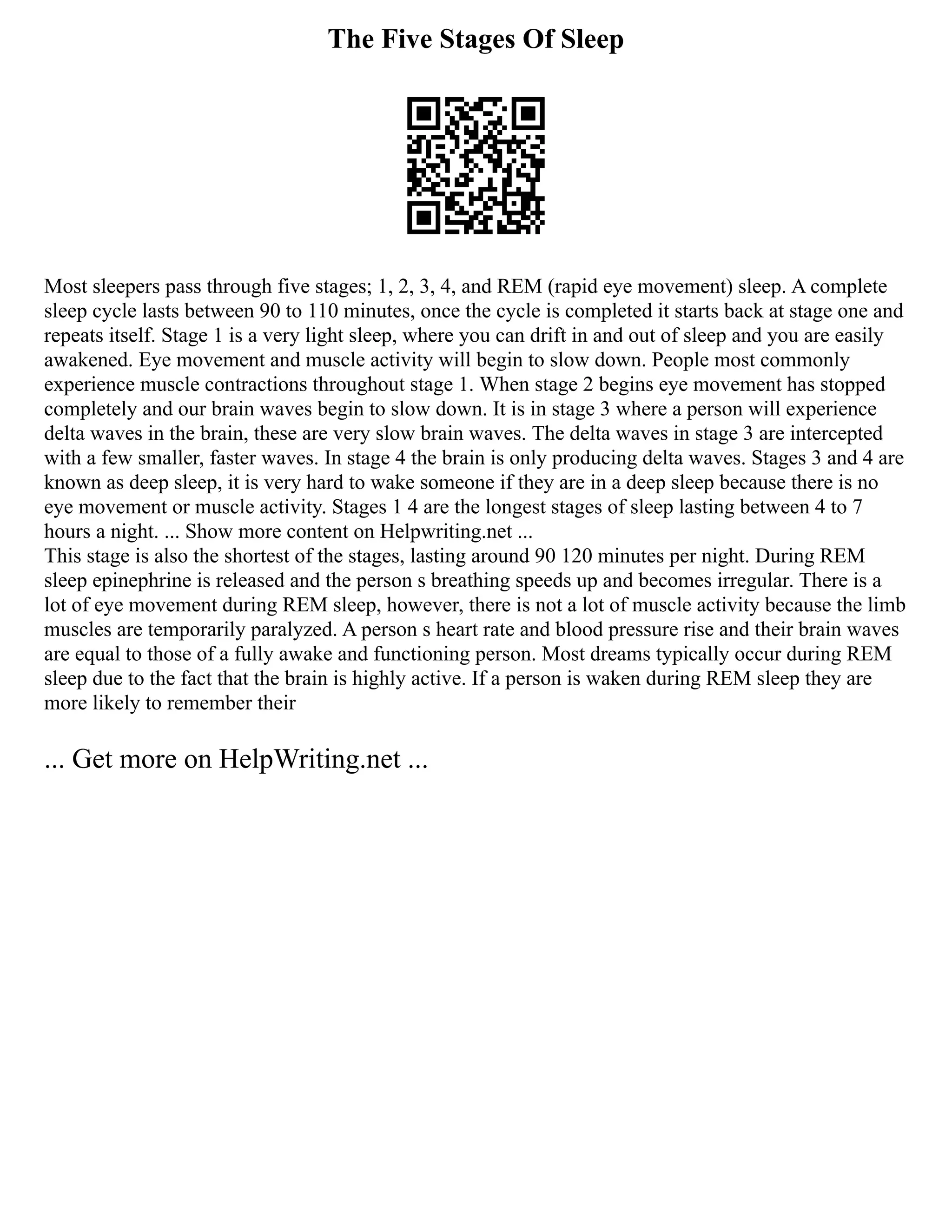 The Five Stages Of Sleep
Most sleepers pass through five stages; 1, 2, 3, 4, and REM (rapid eye movement) sleep. A complete
sleep cycle lasts between 90 to 110 minutes, once the cycle is completed it starts back at stage one and
repeats itself. Stage 1 is a very light sleep, where you can drift in and out of sleep and you are easily
awakened. Eye movement and muscle activity will begin to slow down. People most commonly
experience muscle contractions throughout stage 1. When stage 2 begins eye movement has stopped
completely and our brain waves begin to slow down. It is in stage 3 where a person will experience
delta waves in the brain, these are very slow brain waves. The delta waves in stage 3 are intercepted
with a few smaller, faster waves. In stage 4 the brain is only producing delta waves. Stages 3 and 4 are
known as deep sleep, it is very hard to wake someone if they are in a deep sleep because there is no
eye movement or muscle activity. Stages 1 4 are the longest stages of sleep lasting between 4 to 7
hours a night. ... Show more content on Helpwriting.net ...
This stage is also the shortest of the stages, lasting around 90 120 minutes per night. During REM
sleep epinephrine is released and the person s breathing speeds up and becomes irregular. There is a
lot of eye movement during REM sleep, however, there is not a lot of muscle activity because the limb
muscles are temporarily paralyzed. A person s heart rate and blood pressure rise and their brain waves
are equal to those of a fully awake and functioning person. Most dreams typically occur during REM
sleep due to the fact that the brain is highly active. If a person is waken during REM sleep they are
more likely to remember their
... Get more on HelpWriting.net ...
 