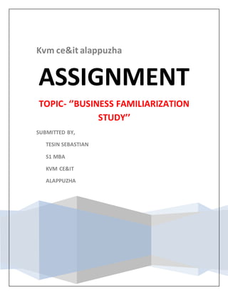 Kvm ce&it alappuzha
ASSIGNMENT
TOPIC- ‘’BUSINESS FAMILIARIZATION
STUDY’’
SUBMITTED BY,
TESIN SEBASTIAN
S1 MBA
KVM CE&IT
ALAPPUZHA
 