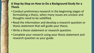 A Step-by-Step on How to Do a Background Study for a
Thesis
• Conduct preliminary research in the beginning stages of
formulating a thesis, when many issues are unclear and
thoughts need to be solidified.
• Read the information and develop a research question or
thesis statement that will guide your thesis.
• Write a thesis statement or research question.
• Complete your research using your thesis statement and
research question as your guide.
 