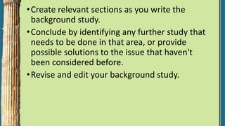 •Create relevant sections as you write the
background study.
•Conclude by identifying any further study that
needs to be done in that area, or provide
possible solutions to the issue that haven't
been considered before.
•Revise and edit your background study.
 