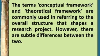 The terms ‘conceptual framework’
and ‘theoretical framework’ are
commonly used in referring to the
overall structure that shapes a
research project. However, there
are subtle differences between the
two.
 