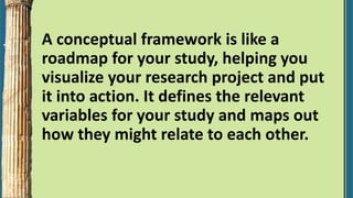 A conceptual framework is like a
roadmap for your study, helping you
visualize your research project and put
it into action. It defines the relevant
variables for your study and maps out
how they might relate to each other.
 
