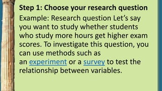 Step 1: Choose your research question
Example: Research question Let’s say
you want to study whether students
who study more hours get higher exam
scores. To investigate this question, you
can use methods such as
an experiment or a survey to test the
relationship between variables.
 