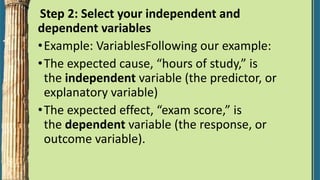 Step 2: Select your independent and
dependent variables
•Example: VariablesFollowing our example:
•The expected cause, “hours of study,” is
the independent variable (the predictor, or
explanatory variable)
•The expected effect, “exam score,” is
the dependent variable (the response, or
outcome variable).
 