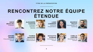 RENCONTREZ NOTRE ÉQUIPE
ÉTENDUE
T I T R E D E L A P R É S E N TAT I O N
DAVID
BEAULIEU
Président
JEROME
RIVARD
Vice-président de
produit
ALEXANDRE
CHAUVIN
Président
Directeur
Général
THOMAS
MARGAND
Spécialiste du
référencement
LIANE
CORNMIER
Directrice
D’exploitation
NICOLETTA
GUIBORD
Concepteur de
Produit
MAURICE
PAULET
Vice-président du
marketing
CAMILLE
CARTIER
Développeur de
contenu
9
 