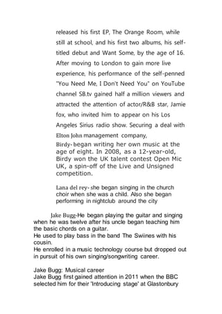 released his first EP, The Orange Room, while 
still at school, and his first two albums, his self-titled 
debut and Want Some, by the age of 16. 
After moving to London to gain more live 
experience, his performance of the self-penned 
"You Need Me, I Don't Need You" on YouTube 
channel SB.tv gained half a million viewers and 
attracted the attention of actor/R&B star, Jamie 
fox, who invited him to appear on his Los 
Angeles Sirius radio show. Securing a deal with 
Elton John management company, 
Birdy- began writing her own music at the 
age of eight. In 2008, as a 12-year-old, 
Birdy won the UK talent contest Open Mic 
UK, a spin-off of the Live and Unsigned 
competition. 
Lana del rey- she began singing in the church 
choir when she was a child. Also she began 
performing in nightclub around the city 
Jake Bugg-He began playing the guitar and singing 
when he was twelve after his uncle began teaching him 
the basic chords on a guitar. 
He used to play bass in the band The Swiines with his 
cousin. 
He enrolled in a music technology course but dropped out 
in pursuit of his own singing/songwriting career. 
Jake Bugg: Musical career 
Jake Bugg first gained attention in 2011 when the BBC 
selected him for their 'Introducing stage' at Glastonbury 
 