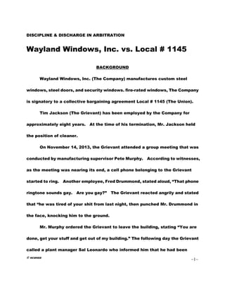 © scanza
1
DISCIPLINE & DISCHARGE IN ARBITRATION
Wayland Windows, Inc. vs. Local # 1145
BACKGROUND
Wayland Windows, Inc. (The Company) manufactures custom steel
windows, steel doors, and security windows. fire-rated windows, The Company
is signatory to a collective bargaining agreement Local # 1145 (The Union).
Tim Jackson (The Grievant) has been employed by the Company for
approximately eight years. At the time of his termination, Mr. Jackson held
the position of cleaner.
On November 14, 2013, the Grievant attended a group meeting that was
conducted by manufacturing supervisor Pete Murphy. According to witnesses,
as the meeting was nearing its end, a cell phone belonging to the Grievant
started to ring. Another employee, Fred Drummond, stated aloud, “That phone
ringtone sounds gay. Are you gay?” The Grievant reacted angrily and stated
that “he was tired of your shit from last night, then punched Mr. Drummond in
the face, knocking him to the ground.
Mr. Murphy ordered the Grievant to leave the building, stating “You are
done, get your stuff and get out of my building.” The following day the Grievant
called a plant manager Sal Leonardo who informed him that he had been
 