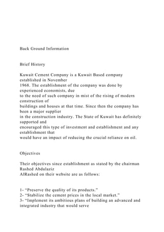 Back Ground Information
Brief History
Kuwait Cement Company is a Kuwait Based company
established in November
1968. The establishment of the company was done by
experienced economists, due
to the need of such company in mist of the rising of modern
construction of
buildings and houses at that time. Since then the company has
been a major supplier
in the construction industry. The State of Kuwait has definitely
supported and
encouraged this type of investment and establishment and any
establishment that
would have an impact of reducing the crucial reliance on oil.
Objectives
Their objectives since establishment as stated by the chairman
Rashed Abdulaziz
AlRashed on their website are as follows:
1- “Preserve the quality of its products.”
2- “Stabilize the cement prices in the local market.”
3- “Implement its ambitious plans of building an advanced and
integrated industry that would serve
 