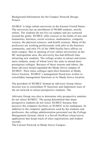 Background Information for the Campus Network Design
Project
XUMUC is large online university in the Eastern United States.
The university has an enrollment of 90,000 students, mostly
online. The students do not live on campus and are scattered
around the globe. XUMUC offer courses in the fields of arts and
humanities, business, social sciences, mathematics, computer
science, the physical sciences, and health sciences. Many of the
professors are working professionals with jobs in the business
community, and only 5% of the 3000 faculty have offices on
main campus. Due to opening of new online universities in the
DC metropolitan area, the university has had difficult time
attracting new students. The college wishes to attract and retain
more students, many of whom leave the state to attend more
prestigious colleges. Because of these reasons and others, the
State advisory board expanded the Shady Grove campus of
XUMUC. Nine states colleges open their branches at Shady
Grove location. XUMUC’s management board now wishes to
consolidate management functions at its Shady Grove location.
The president of XUMUC formed an Advisory Group whose
mission was to consolidate IT functions and implement state of
the art network to attract prospective students. The
Advisory Group was also to determine why prospective students
do not select XUMUC. The group determined that many
prospective students do not select XUMUC because they
perceive the computer facilities at XUMUC to be inadequate. In
addition to the computer applications used by the students and
professors, the college administration personnel use the College
Management System, which is a Novell NetWare client/server
application that keeps track of class registrations and student
records.
The Current Network at Shady Grove Campus:
 